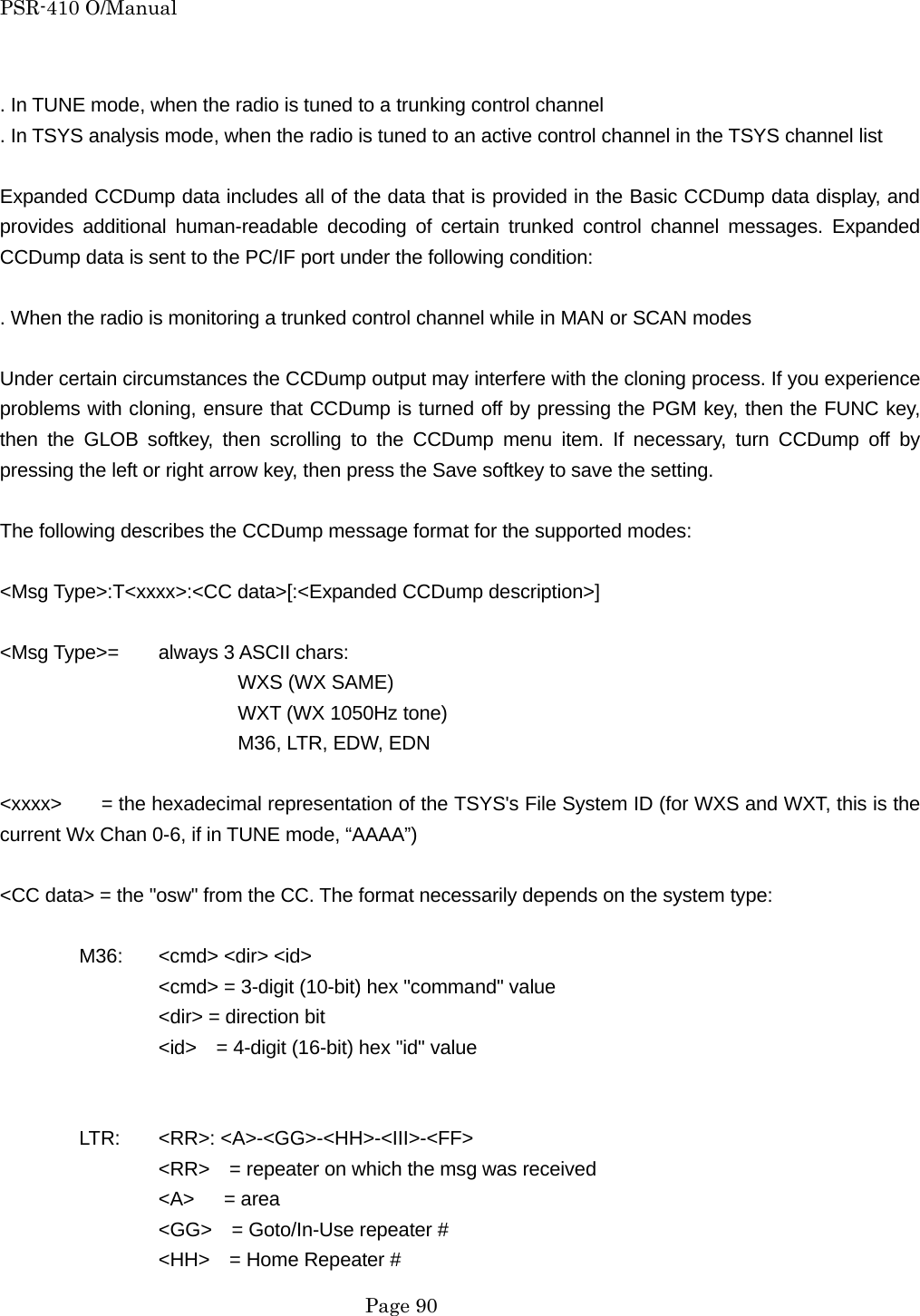 PSR-410 O/Manual  . In TUNE mode, when the radio is tuned to a trunking control channel . In TSYS analysis mode, when the radio is tuned to an active control channel in the TSYS channel list  Expanded CCDump data includes all of the data that is provided in the Basic CCDump data display, and provides additional human-readable decoding of certain trunked control channel messages. Expanded CCDump data is sent to the PC/IF port under the following condition:  . When the radio is monitoring a trunked control channel while in MAN or SCAN modes  Under certain circumstances the CCDump output may interfere with the cloning process. If you experience problems with cloning, ensure that CCDump is turned off by pressing the PGM key, then the FUNC key, then the GLOB softkey, then scrolling to the CCDump menu item. If necessary, turn CCDump off by pressing the left or right arrow key, then press the Save softkey to save the setting.  The following describes the CCDump message format for the supported modes:  <Msg Type>:T<xxxx>:<CC data>[:<Expanded CCDump description>]  <Msg Type>=  always 3 ASCII chars:    WXS (WX SAME)    WXT (WX 1050Hz tone)    M36, LTR, EDW, EDN  <xxxx>    = the hexadecimal representation of the TSYS's File System ID (for WXS and WXT, this is the current Wx Chan 0-6, if in TUNE mode, &ldquo;AAAA&rdquo;)  <CC data> = the "osw" from the CC. The format necessarily depends on the system type:   M36: <cmd> <dir> <id>              <cmd> = 3-digit (10-bit) hex "command" value     <dir> = direction bit     <id>    = 4-digit (16-bit) hex "id" value    LTR: <RR>: <A>-<GG>-<HH>-<III>-<FF>     <RR>    = repeater on which the msg was received   <A>   = area     <GG>    = Goto/In-Use repeater #     <HH>    = Home Repeater #  Page 90 