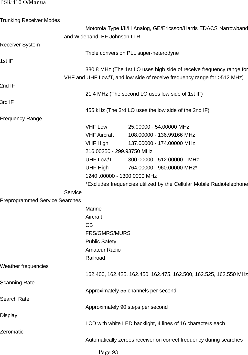 PSR-410 O/Manual Trunking Receiver Modes Motorola Type I/II/Iii Analog, GE/Ericsson/Harris EDACS Narrowband and Wideband, EF Johnson LTR   Receiver System Triple conversion PLL super-heterodyne 1st IF 380.8 MHz (The 1st LO uses high side of receive frequency range for VHF and UHF Low/T, and low side of receive frequency range for >512 MHz) 2nd IF 21.4 MHz (The second LO uses low side of 1st IF) 3rd IF 455 kHz (The 3rd LO uses the low side of the 2nd IF) Frequency Range VHF Low  25.00000 - 54.00000 MHz VHF Aircraft  108.00000 - 136.99166 MHz VHF High  137.00000 - 174.00000 MHz     216.00250 - 299.93750 MHz UHF Low/T  300.00000 - 512.00000    MHz UHF High  764.00000 - 960.00000 MHz*     1240 .00000 - 1300.0000 MHz *Excludes frequencies utilized by the Cellular Mobile Radiotelephone Service Preprogrammed Service Searches Marine Aircraft CB FRS/GMRS/MURS Public Safety Amateur Radio Railroad Weather frequencies 162.400, 162.425, 162.450, 162.475, 162.500, 162.525, 162.550 MHz Scanning Rate Approximately 55 channels per second Search Rate Approximately 90 steps per second Display LCD with white LED backlight, 4 lines of 16 characters each Zeromatic Automatically zeroes receiver on correct frequency during searches  Page 93 