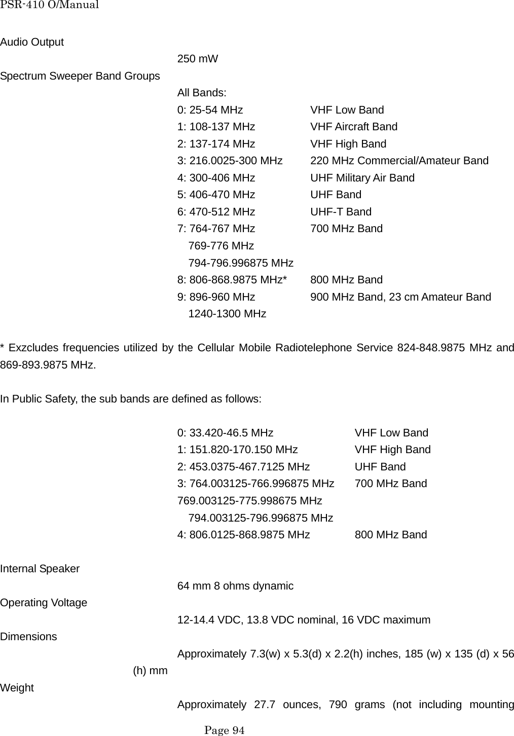 PSR-410 O/Manual Audio Output 250 mW Spectrum Sweeper Band Groups All Bands: 0: 25-54 MHz    VHF Low Band 1: 108-137 MHz    VHF Aircraft Band 2: 137-174 MHz    VHF High Band 3: 216.0025-300 MHz  220 MHz Commercial/Amateur Band 4: 300-406 MHz    UHF Military Air Band 5: 406-470 MHz    UHF Band 6: 470-512 MHz    UHF-T Band 7: 764-767 MHz    700 MHz Band   769-776 MHz   794-796.996875 MHz 8: 806-868.9875 MHz*  800 MHz Band 9: 896-960 MHz      900 MHz Band, 23 cm Amateur Band   1240-1300 MHz  * Exzcludes frequencies utilized by the Cellular Mobile Radiotelephone Service 824-848.9875 MHz and 869-893.9875 MHz.  In Public Safety, the sub bands are defined as follows:  0: 33.420-46.5 MHz    VHF Low Band 1: 151.820-170.150 MHz    VHF High Band 2: 453.0375-467.7125 MHz   UHF Band 3: 764.003125-766.996875 MHz  700 MHz Band 769.003125-775.998675 MHz   794.003125-796.996875 MHz 4: 806.0125-868.9875 MHz   800 MHz Band  Internal Speaker 64 mm 8 ohms dynamic Operating Voltage 12-14.4 VDC, 13.8 VDC nominal, 16 VDC maximum Dimensions Approximately 7.3(w) x 5.3(d) x 2.2(h) inches, 185 (w) x 135 (d) x 56 (h) mm Weight Approximately 27.7 ounces, 790 grams (not including mounting  Page 94 