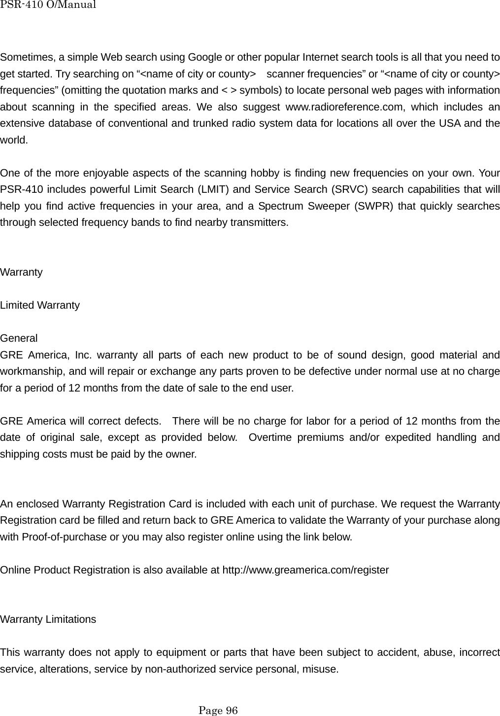 PSR-410 O/Manual  Sometimes, a simple Web search using Google or other popular Internet search tools is all that you need to get started. Try searching on &ldquo;<name of city or county>    scanner frequencies&rdquo; or &ldquo;<name of city or county>   frequencies&rdquo; (omitting the quotation marks and < > symbols) to locate personal web pages with information about scanning in the specified areas. We also suggest www.radioreference.com, which includes an extensive database of conventional and trunked radio system data for locations all over the USA and the world.  One of the more enjoyable aspects of the scanning hobby is finding new frequencies on your own. Your PSR-410 includes powerful Limit Search (LMIT) and Service Search (SRVC) search capabilities that will help you find active frequencies in your area, and a Spectrum Sweeper (SWPR) that quickly searches through selected frequency bands to find nearby transmitters.   Warranty  Limited Warranty  General GRE America, Inc. warranty all parts of each new product to be of sound design, good material and workmanship, and will repair or exchange any parts proven to be defective under normal use at no charge for a period of 12 months from the date of sale to the end user.  GRE America will correct defects.  There will be no charge for labor for a period of 12 months from the date of original sale, except as provided below.  Overtime premiums and/or expedited handling and shipping costs must be paid by the owner.   An enclosed Warranty Registration Card is included with each unit of purchase. We request the Warranty Registration card be filled and return back to GRE America to validate the Warranty of your purchase along with Proof-of-purchase or you may also register online using the link below.  Online Product Registration is also available at http://www.greamerica.com/register   Warranty Limitations  This warranty does not apply to equipment or parts that have been subject to accident, abuse, incorrect service, alterations, service by non-authorized service personal, misuse.     Page 96 
