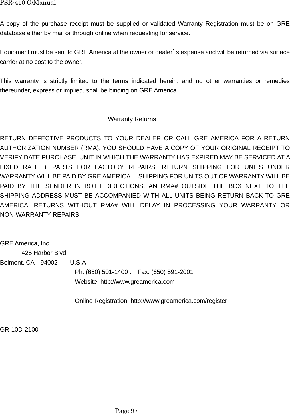 PSR-410 O/Manual  Page 97 A copy of the purchase receipt must be supplied or validated Warranty Registration must be on GRE database either by mail or through online when requesting for service.  Equipment must be sent to GRE America at the owner or dealer&rsquo;s expense and will be returned via surface carrier at no cost to the owner.  This warranty is strictly limited to the terms indicated herein, and no other warranties or remedies thereunder, express or implied, shall be binding on GRE America.                                      Warranty Returns  RETURN DEFECTIVE PRODUCTS TO YOUR DEALER OR CALL GRE AMERICA FOR A RETURN AUTHORIZATION NUMBER (RMA). YOU SHOULD HAVE A COPY OF YOUR ORIGINAL RECEIPT TO VERIFY DATE PURCHASE. UNIT IN WHICH THE WARRANTY HAS EXPIRED MAY BE SERVICED AT A FIXED RATE + PARTS FOR FACTORY REPAIRS. RETURN SHIPPING FOR UNITS UNDER WARRANTY WILL BE PAID BY GRE AMERICA.    SHIPPING FOR UNITS OUT OF WARRANTY WILL BE PAID BY THE SENDER IN BOTH DIRECTIONS. AN RMA# OUTSIDE THE BOX NEXT TO THE SHIPPING ADDRESS MUST BE ACCOMPANIED WITH ALL UNITS BEING RETURN BACK TO GRE AMERICA. RETURNS WITHOUT RMA# WILL DELAY IN PROCESSING YOUR WARRANTY OR NON-WARRANTY REPAIRS.   GRE America, Inc.        425 Harbor Blvd. Belmont, CA  94002    U.S.A       Ph: (650) 501-1400 .    Fax: (650) 591-2001    Website: http://www.greamerica.com         Online Registration: http://www.greamerica.com/register   GR-10D-2100  