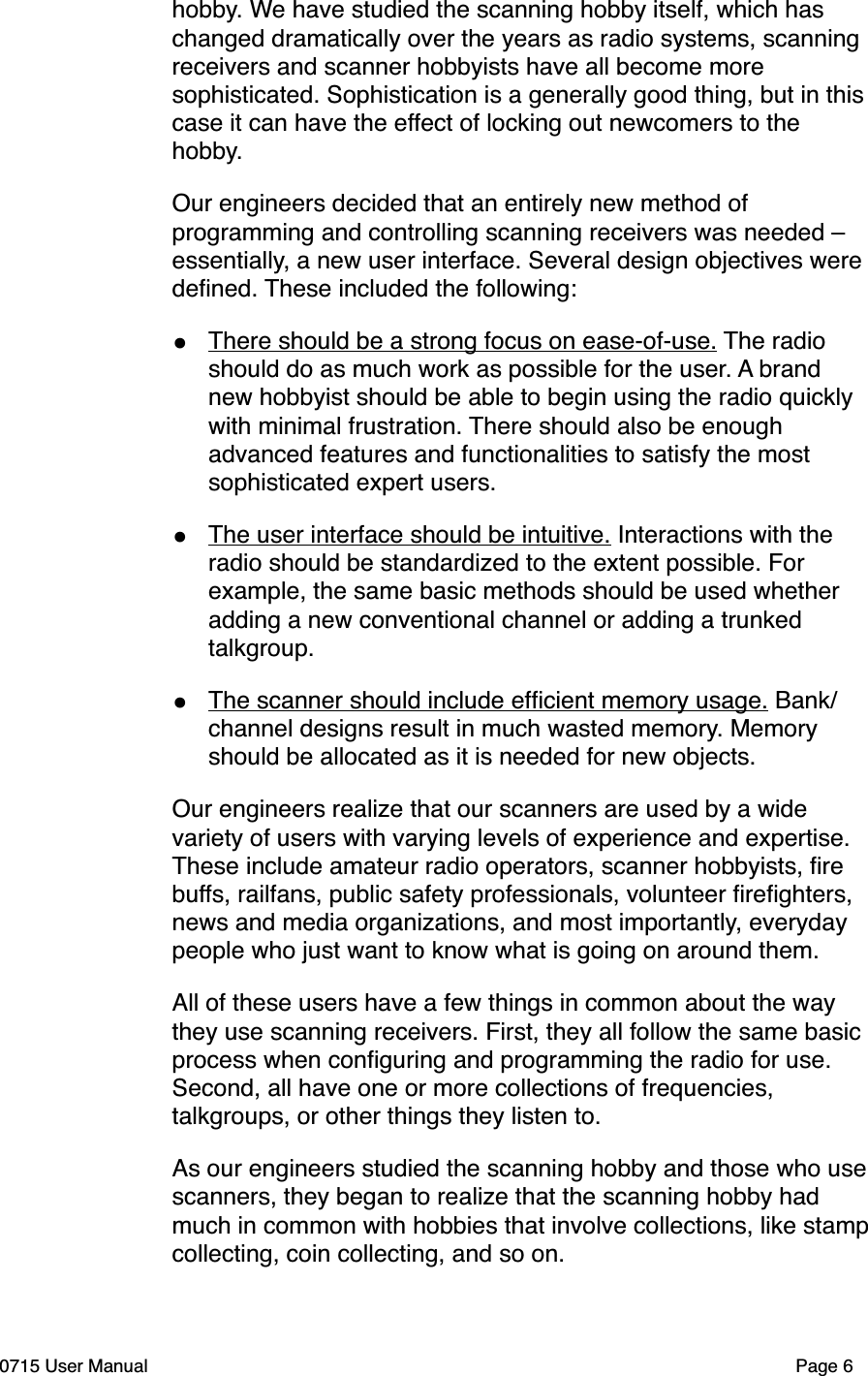 hobby. We have studied the scanning hobby itself, which has changed dramatically over the years as radio systems, scanning receivers and scanner hobbyists have all become more sophisticated. Sophistication is a generally good thing, but in this case it can have the effect of locking out newcomers to the hobby. Our engineers decided that an entirely new method of programming and controlling scanning receivers was needed &ndash; essentially, a new user interface. Several design objectives were deﬁned. These included the following:&bull;There should be a strong focus on ease-of-use. The radio should do as much work as possible for the user. A brand new hobbyist should be able to begin using the radio quickly with minimal frustration. There should also be enough advanced features and functionalities to satisfy the most sophisticated expert users. &bull;The user interface should be intuitive. Interactions with the radio should be standardized to the extent possible. For example, the same basic methods should be used whether adding a new conventional channel or adding a trunked talkgroup. &bull;The scanner should include efﬁcient memory usage. Bank/channel designs result in much wasted memory. Memory should be allocated as it is needed for new objects. Our engineers realize that our scanners are used by a wide variety of users with varying levels of experience and expertise. These include amateur radio operators, scanner hobbyists, ﬁre buffs, railfans, public safety professionals, volunteer ﬁreﬁghters, news and media organizations, and most importantly, everyday people who just want to know what is going on around them.All of these users have a few things in common about the way they use scanning receivers. First, they all follow the same basic process when conﬁguring and programming the radio for use. Second, all have one or more collections of frequencies, talkgroups, or other things they listen to. As our engineers studied the scanning hobby and those who use scanners, they began to realize that the scanning hobby had much in common with hobbies that involve collections, like stamp  collecting, coin collecting, and so on.0715 User Manual"Page 6