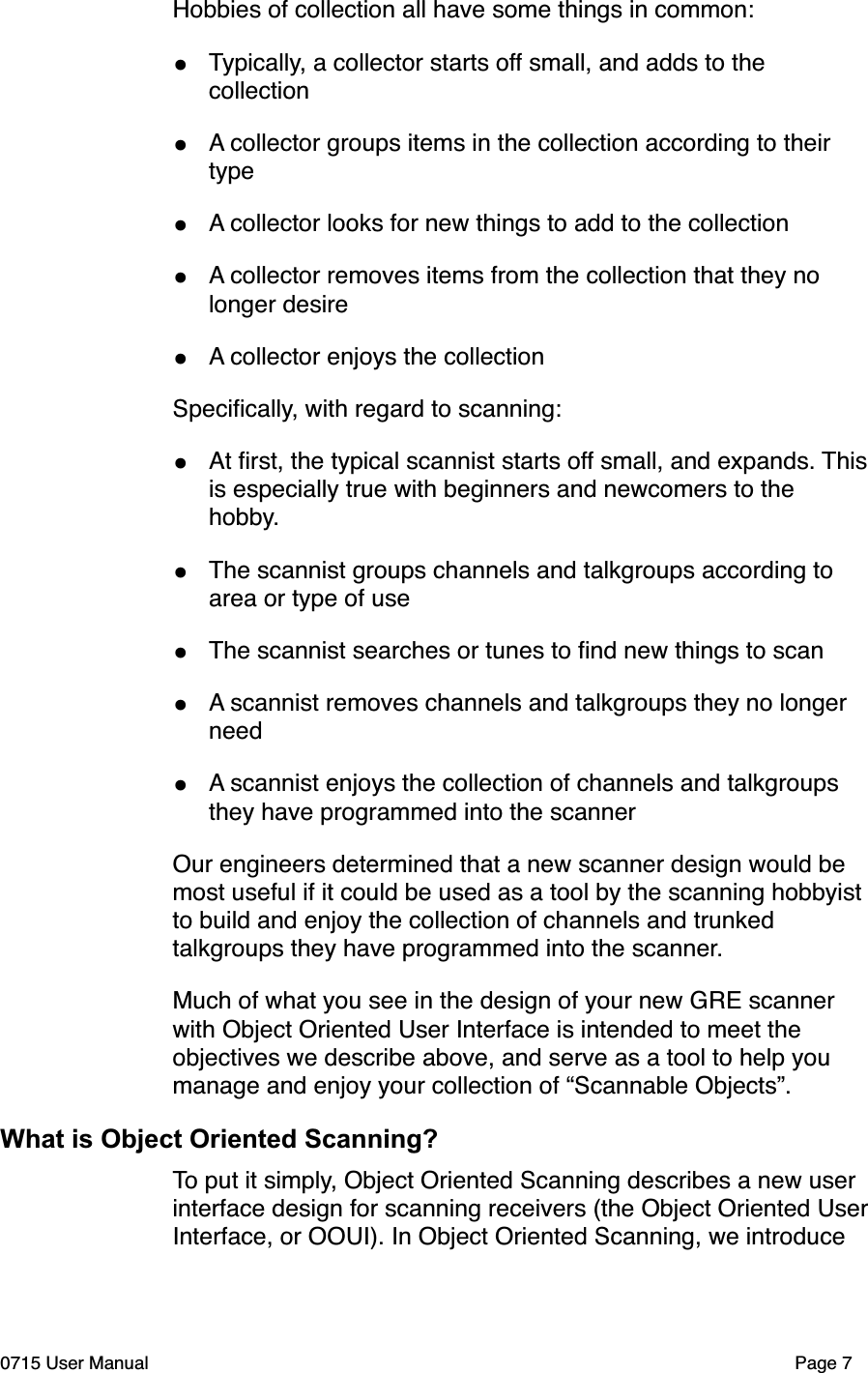 Hobbies of collection all have some things in common:&bull;Typically, a collector starts off small, and adds to the collection &bull;A collector groups items in the collection according to their type&bull;A collector looks for new things to add to the collection&bull;A collector removes items from the collection that they no longer desire&bull;A collector enjoys the collectionSpeciﬁcally, with regard to scanning:&bull;At ﬁrst, the typical scannist starts off small, and expands. This is especially true with beginners and newcomers to the hobby.&bull;The scannist groups channels and talkgroups according to area or type of use&bull;The scannist searches or tunes to ﬁnd new things to scan&bull;A scannist removes channels and talkgroups they no longer need&bull;A scannist enjoys the collection of channels and talkgroups they have programmed into the scannerOur engineers determined that a new scanner design would be most useful if it could be used as a tool by the scanning hobbyist to build and enjoy the collection of channels and trunked talkgroups they have programmed into the scanner. Much of what you see in the design of your new GRE scanner with Object Oriented User Interface is intended to meet the objectives we describe above, and serve as a tool to help you manage and enjoy your collection of &ldquo;Scannable Objects&rdquo;.What is Object Oriented Scanning?To put it simply, Object Oriented Scanning describes a new user interface design for scanning receivers (the Object Oriented User Interface, or OOUI). In Object Oriented Scanning, we introduce 0715 User Manual"Page 7