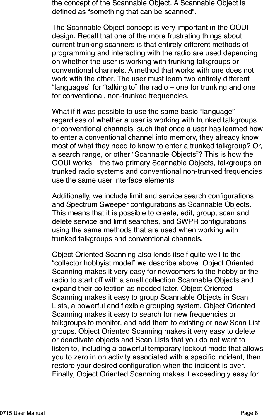 the concept of the Scannable Object. A Scannable Object is deﬁned as &ldquo;something that can be scanned&rdquo;. The Scannable Object concept is very important in the OOUI design. Recall that one of the more frustrating things about current trunking scanners is that entirely different methods of programming and interacting with the radio are used depending on whether the user is working with trunking talkgroups or conventional channels. A method that works with one does not work with the other. The user must learn two entirely different &ldquo;languages&rdquo; for &ldquo;talking to&rdquo; the radio &ndash; one for trunking and one for conventional, non-trunked frequencies. What if it was possible to use the same basic &ldquo;language&rdquo; regardless of whether a user is working with trunked talkgroups or conventional channels, such that once a user has learned how to enter a conventional channel into memory, they already know most of what they need to know to enter a trunked talkgroup? Or, a search range, or other &ldquo;Scannable Objects&rdquo;? This is how the OOUI works &ndash; the two primary Scannable Objects, talkgroups on trunked radio systems and conventional non-trunked frequencies use the same user interface elements. Additionally, we include limit and service search conﬁgurations and Spectrum Sweeper conﬁgurations as Scannable Objects. This means that it is possible to create, edit, group, scan and delete service and limit searches, and SWPR conﬁgurations using the same methods that are used when working with trunked talkgroups and conventional channels. Object Oriented Scanning also lends itself quite well to the &ldquo;collector hobbyist model&rdquo; we describe above. Object Oriented Scanning makes it very easy for newcomers to the hobby or the radio to start off with a small collection Scannable Objects and expand their collection as needed later. Object Oriented Scanning makes it easy to group Scannable Objects in Scan Lists, a powerful and ﬂexible grouping system. Object Oriented Scanning makes it easy to search for new frequencies or talkgroups to monitor, and add them to existing or new Scan List groups. Object Oriented Scanning makes it very easy to delete or deactivate objects and Scan Lists that you do not want to listen to, including a powerful temporary lockout mode that allows you to zero in on activity associated with a speciﬁc incident, then restore your desired conﬁguration when the incident is over. Finally, Object Oriented Scanning makes it exceedingly easy for 0715 User Manual"Page 8