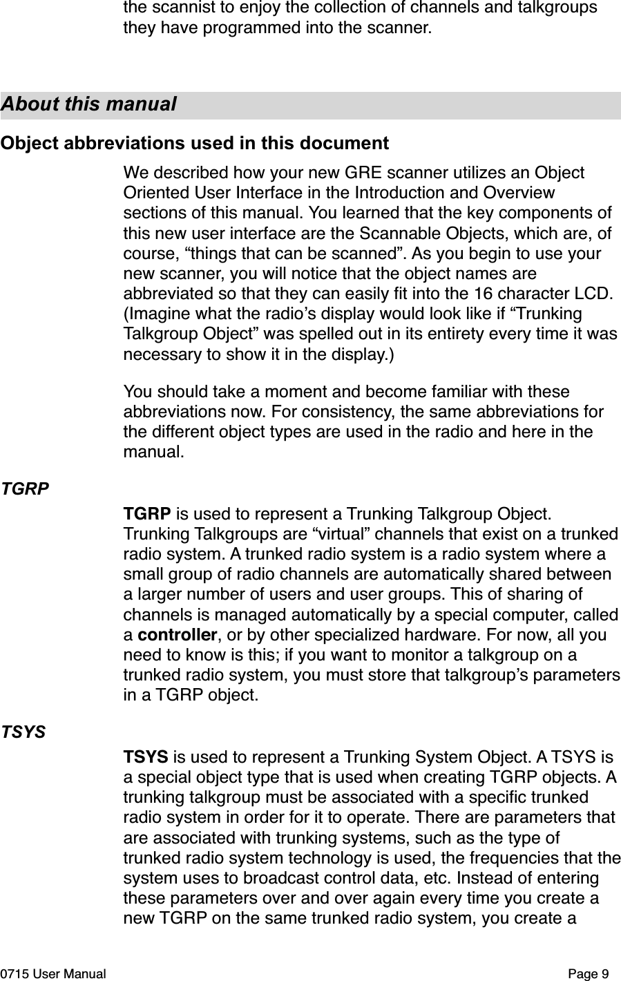 the scannist to enjoy the collection of channels and talkgroups they have programmed into the scanner.About this manualObject abbreviations used in this documentWe described how your new GRE scanner utilizes an Object Oriented User Interface in the Introduction and Overview sections of this manual. You learned that the key components of this new user interface are the Scannable Objects, which are, of course, &ldquo;things that can be scanned&rdquo;. As you begin to use your new scanner, you will notice that the object names are abbreviated so that they can easily ﬁt into the 16 character LCD. (Imagine what the radio!s display would look like if &ldquo;Trunking Talkgroup Object&rdquo; was spelled out in its entirety every time it was necessary to show it in the display.)You should take a moment and become familiar with these abbreviations now. For consistency, the same abbreviations for the different object types are used in the radio and here in the manual.TGRPTGRP is used to represent a Trunking Talkgroup Object. Trunking Talkgroups are &ldquo;virtual&rdquo; channels that exist on a trunked radio system. A trunked radio system is a radio system where a small group of radio channels are automatically shared between a larger number of users and user groups. This of sharing of channels is managed automatically by a special computer, called a controller, or by other specialized hardware. For now, all you need to know is this; if you want to monitor a talkgroup on a trunked radio system, you must store that talkgroup!s parameters in a TGRP object.TSYSTSYS is used to represent a Trunking System Object. A TSYS is a special object type that is used when creating TGRP objects. A trunking talkgroup must be associated with a speciﬁc trunked radio system in order for it to operate. There are parameters that are associated with trunking systems, such as the type of trunked radio system technology is used, the frequencies that the system uses to broadcast control data, etc. Instead of entering these parameters over and over again every time you create a new TGRP on the same trunked radio system, you create a 0715 User Manual"Page 9