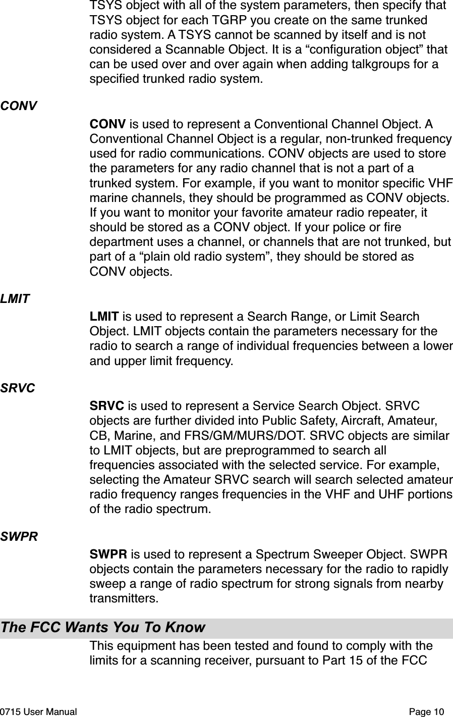 TSYS object with all of the system parameters, then specify that TSYS object for each TGRP you create on the same trunked radio system. A TSYS cannot be scanned by itself and is not considered a Scannable Object. It is a &ldquo;conﬁguration object&rdquo; that can be used over and over again when adding talkgroups for a speciﬁed trunked radio system. CONVCONV is used to represent a Conventional Channel Object. A Conventional Channel Object is a regular, non-trunked frequency used for radio communications. CONV objects are used to store the parameters for any radio channel that is not a part of a trunked system. For example, if you want to monitor speciﬁc VHF marine channels, they should be programmed as CONV objects. If you want to monitor your favorite amateur radio repeater, it should be stored as a CONV object. If your police or ﬁre department uses a channel, or channels that are not trunked, but part of a &ldquo;plain old radio system&rdquo;, they should be stored as CONV objects.LMITLMIT is used to represent a Search Range, or Limit Search Object. LMIT objects contain the parameters necessary for the radio to search a range of individual frequencies between a lower and upper limit frequency. SRVCSRVC is used to represent a Service Search Object. SRVC objects are further divided into Public Safety, Aircraft, Amateur, CB, Marine, and FRS/GM/MURS/DOT. SRVC objects are similar to LMIT objects, but are preprogrammed to search all frequencies associated with the selected service. For example, selecting the Amateur SRVC search will search selected amateur radio frequency ranges frequencies in the VHF and UHF portions of the radio spectrum. SWPRSWPR is used to represent a Spectrum Sweeper Object. SWPR objects contain the parameters necessary for the radio to rapidly sweep a range of radio spectrum for strong signals from nearby transmitters.The FCC Wants You To KnowThis equipment has been tested and found to comply with the limits for a scanning receiver, pursuant to Part 15 of the FCC 0715 User Manual"Page 10