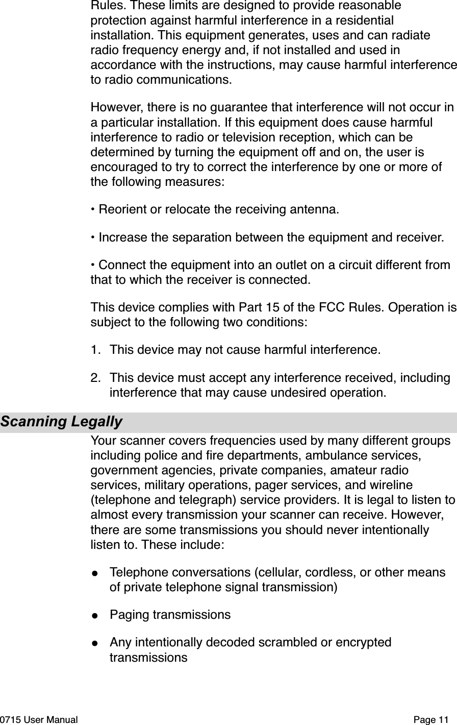 Rules. These limits are designed to provide reasonable protection against harmful interference in a residential installation. This equipment generates, uses and can radiate radio frequency energy and, if not installed and used in accordance with the instructions, may cause harmful interference to radio communications.However, there is no guarantee that interference will not occur in a particular installation. If this equipment does cause harmful interference to radio or television reception, which can be determined by turning the equipment off and on, the user is encouraged to try to correct the interference by one or more of the following measures:&bull; Reorient or relocate the receiving antenna.&bull; Increase the separation between the equipment and receiver.&bull; Connect the equipment into an outlet on a circuit different from that to which the receiver is connected.This device complies with Part 15 of the FCC Rules. Operation is subject to the following two conditions:1."This device may not cause harmful interference.2."This device must accept any interference received, including interference that may cause undesired operation.Scanning LegallyYour scanner covers frequencies used by many different groups including police and ﬁre departments, ambulance services, government agencies, private companies, amateur radio services, military operations, pager services, and wireline (telephone and telegraph) service providers. It is legal to listen to almost every transmission your scanner can receive. However, there are some transmissions you should never intentionally listen to. These include:&bull;Telephone conversations (cellular, cordless, or other means of private telephone signal transmission)&bull;Paging transmissions&bull;Any intentionally decoded scrambled or encrypted transmissions0715 User Manual"Page 11