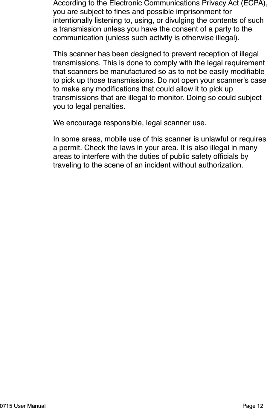 According to the Electronic Communications Privacy Act (ECPA), you are subject to ﬁnes and possible imprisonment for intentionally listening to, using, or divulging the contents of such a transmission unless you have the consent of a party to the communication (unless such activity is otherwise illegal).This scanner has been designed to prevent reception of illegal transmissions. This is done to comply with the legal requirement that scanners be manufactured so as to not be easily modiﬁable to pick up those transmissions. Do not open your scanner's case to make any modiﬁcations that could allow it to pick up transmissions that are illegal to monitor. Doing so could subject you to legal penalties.We encourage responsible, legal scanner use.In some areas, mobile use of this scanner is unlawful or requires a permit. Check the laws in your area. It is also illegal in many areas to interfere with the duties of public safety ofﬁcials by traveling to the scene of an incident without authorization.0715 User Manual"Page 12