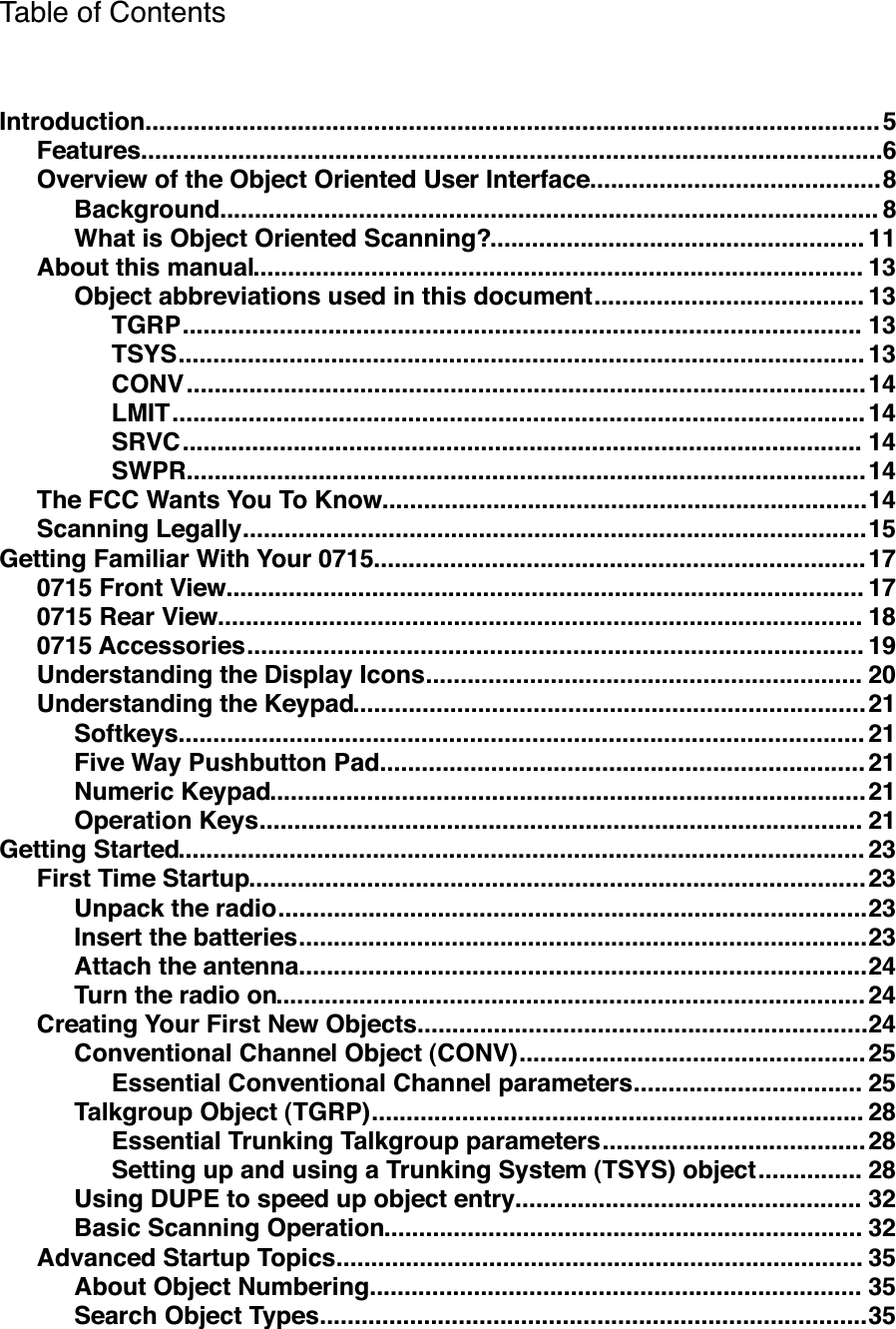 Table of Contents..........................................................................................................Introduction!5...........................................................................................................Features!6..........................................Overview of the Object Oriented User Interface!8...............................................................................................Background!8......................................................What is Object Oriented Scanning?!11........................................................................................About this manual!13.......................................Object abbreviations used in this document!13..................................................................................................TGRP!13...................................................................................................TSYS!13..................................................................................................CONV!14....................................................................................................LMIT!14..................................................................................................SRVC!14..................................................................................................SWPR!14......................................................................The FCC Wants You To Know!14..........................................................................................Scanning Legally!15.......................................................................Getting Familiar With Your 0715!17............................................................................................0715 Front View!17.............................................................................................0715 Rear View!18.........................................................................................0715 Accessories!19...............................................................Understanding the Display Icons!20..........................................................................Understanding the Keypad!21...................................................................................................Softkeys!21......................................................................Five Way Pushbutton Pad!21......................................................................................Numeric Keypad!21.......................................................................................Operation Keys!21...................................................................................................Getting Started!23.........................................................................................First Time Startup!23.....................................................................................Unpack the radio!23..................................................................................Insert the batteries!23..................................................................................Attach the antenna!24.....................................................................................Turn the radio on!24.................................................................Creating Your First New Objects!24..................................................Conventional Channel Object (CONV)!25.................................Essential Conventional Channel parameters!25.......................................................................Talkgroup Object (TGRP)!28......................................Essential Trunking Talkgroup parameters!28...............Setting up and using a Trunking System (TSYS) object!28..................................................Using DUPE to speed up object entry!32.....................................................................Basic Scanning Operation!32............................................................................Advanced Startup Topics!35.......................................................................About Object Numbering!35...............................................................................Search Object Types!35