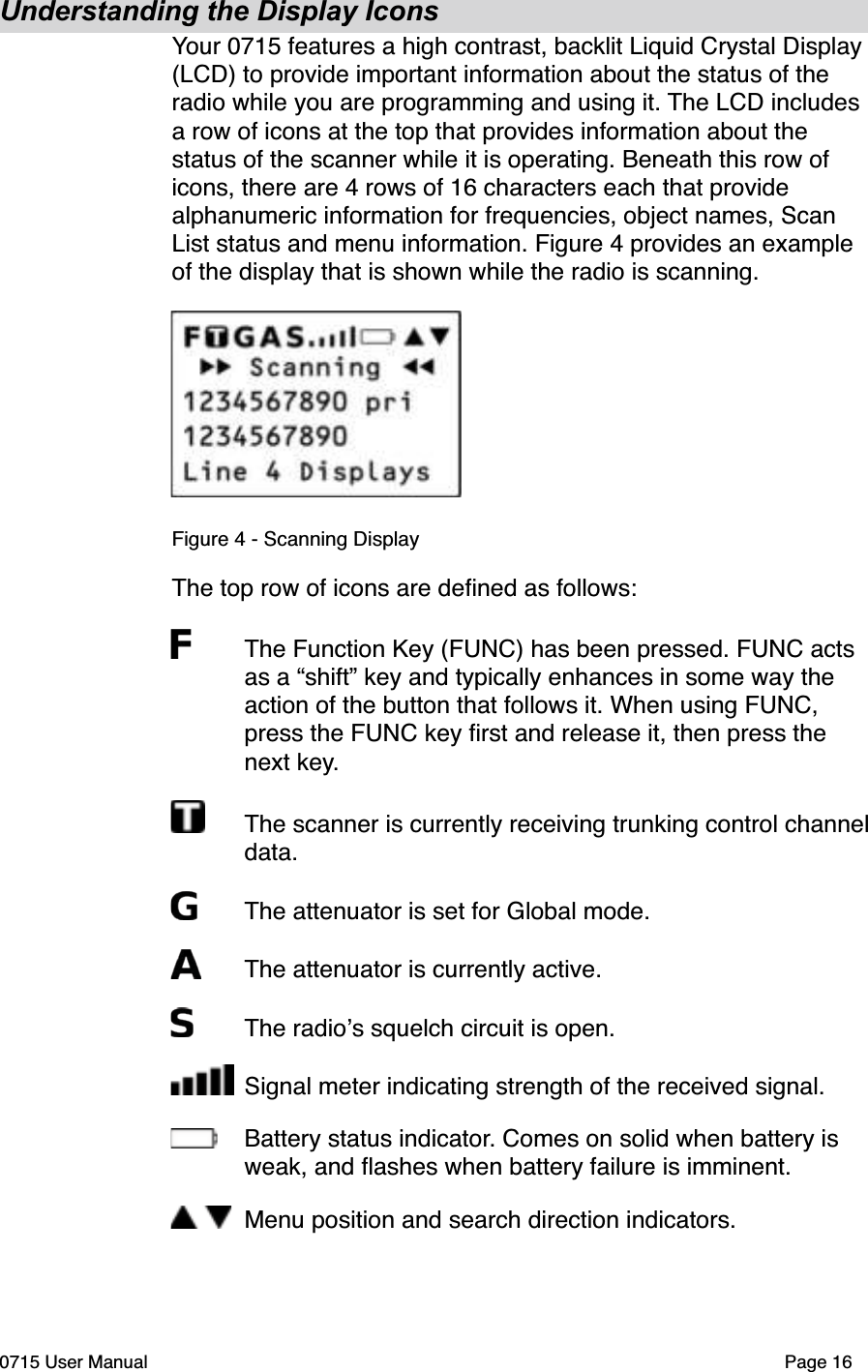 Understanding the Display IconsYour 0715 features a high contrast, backlit Liquid Crystal Display (LCD) to provide important information about the status of the radio while you are programming and using it. The LCD includes a row of icons at the top that provides information about the status of the scanner while it is operating. Beneath this row of icons, there are 4 rows of 16 characters each that provide alphanumeric information for frequencies, object names, Scan List status and menu information. Figure 4 provides an example of the display that is shown while the radio is scanning. Figure 4 - Scanning DisplayThe top row of icons are deﬁned as follows:The Function Key (FUNC) has been pressed. FUNC acts as a &ldquo;shift&rdquo; key and typically enhances in some way the action of the button that follows it. When using FUNC, press the FUNC key ﬁrst and release it, then press the next key.The scanner is currently receiving trunking control channel data. The attenuator is set for Global mode.The attenuator is currently active.The radio!s squelch circuit is open.Signal meter indicating strength of the received signal.Battery status indicator. Comes on solid when battery is weak, and ﬂashes when battery failure is imminent.Menu position and search direction indicators.0715 User Manual Page 16