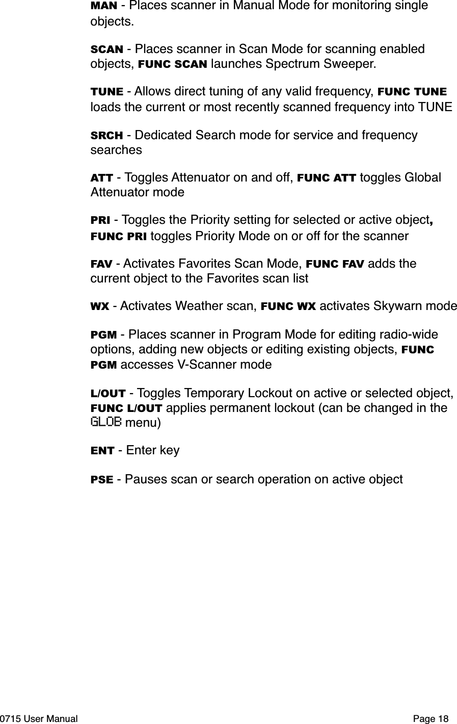 MAN - Places scanner in Manual Mode for monitoring single objects.SCAN - Places scanner in Scan Mode for scanning enabled objects, FUNC SCAN launches Spectrum Sweeper.TUNE - Allows direct tuning of any valid frequency, FUNC TUNE loads the current or most recently scanned frequency into TUNESRCH - Dedicated Search mode for service and frequency searchesATT - Toggles Attenuator on and off, FUNC ATT toggles Global Attenuator modePRI - Toggles the Priority setting for selected or active object, FUNC PRI toggles Priority Mode on or off for the scannerFAV - Activates Favorites Scan Mode, FUNC FAV adds the current object to the Favorites scan listWX - Activates Weather scan, FUNC WX activates Skywarn modePGM - Places scanner in Program Mode for editing radio-wide options, adding new objects or editing existing objects, FUNC PGM accesses V-Scanner modeL/OUT - Toggles Temporary Lockout on active or selected object, FUNC L/OUT applies permanent lockout (can be changed in the GLOB menu)ENT - Enter keyPSE - Pauses scan or search operation on active object0715 User Manual"Page 18