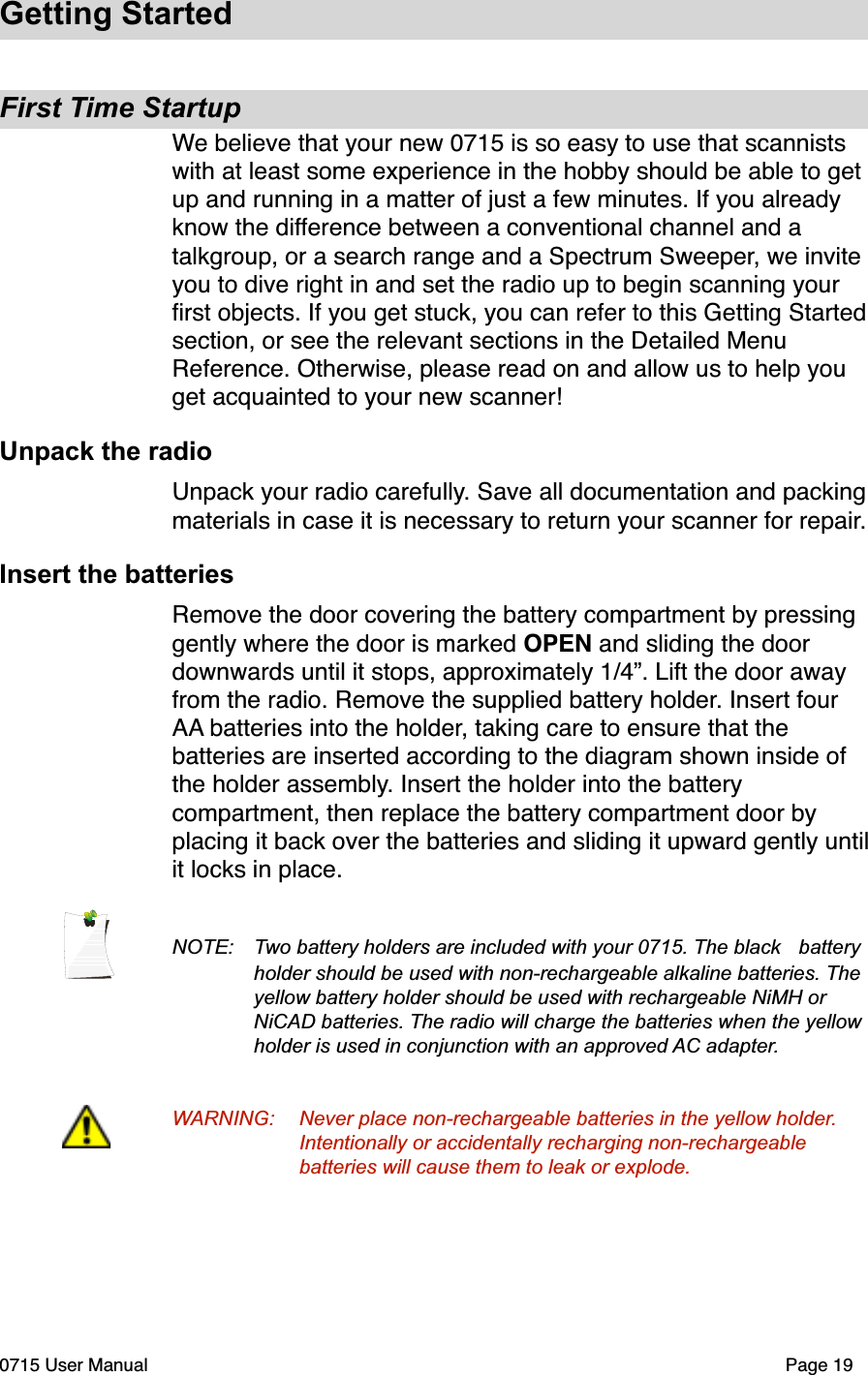 Getting StartedFirst Time StartupWe believe that your new 0715 is so easy to use that scannists with at least some experience in the hobby should be able to get up and running in a matter of just a few minutes. If you already know the difference between a conventional channel and a talkgroup, or a search range and a Spectrum Sweeper, we invite you to dive right in and set the radio up to begin scanning your ﬁrst objects. If you get stuck, you can refer to this Getting Started section, or see the relevant sections in the Detailed Menu Reference. Otherwise, please read on and allow us to help you get acquainted to your new scanner!Unpack the radioUnpack your radio carefully. Save all documentation and packing materials in case it is necessary to return your scanner for repair.Insert the batteriesRemove the door covering the battery compartment by pressing gently where the door is marked OPEN and sliding the door downwards until it stops, approximately 1/4&rdquo;. Lift the door away from the radio. Remove the supplied battery holder. Insert four AA batteries into the holder, taking care to ensure that the batteries are inserted according to the diagram shown inside of the holder assembly. Insert the holder into the battery compartment, then replace the battery compartment door by placing it back over the batteries and sliding it upward gently until it locks in place. NOTE:  Two battery holders are included with your 0715. The black  battery holder should be used with non-rechargeable alkaline batteries. The yellow battery holder should be used with rechargeable NiMH or  NiCAD batteries. The radio will charge the batteries when the yellow  holder is used in conjunction with an approved AC adapter.WARNING: Never place non-rechargeable batteries in the yellow holder. Intentionally or accidentally recharging non-rechargeable  batteries will cause them to leak or explode.0715 User Manual"Page 19