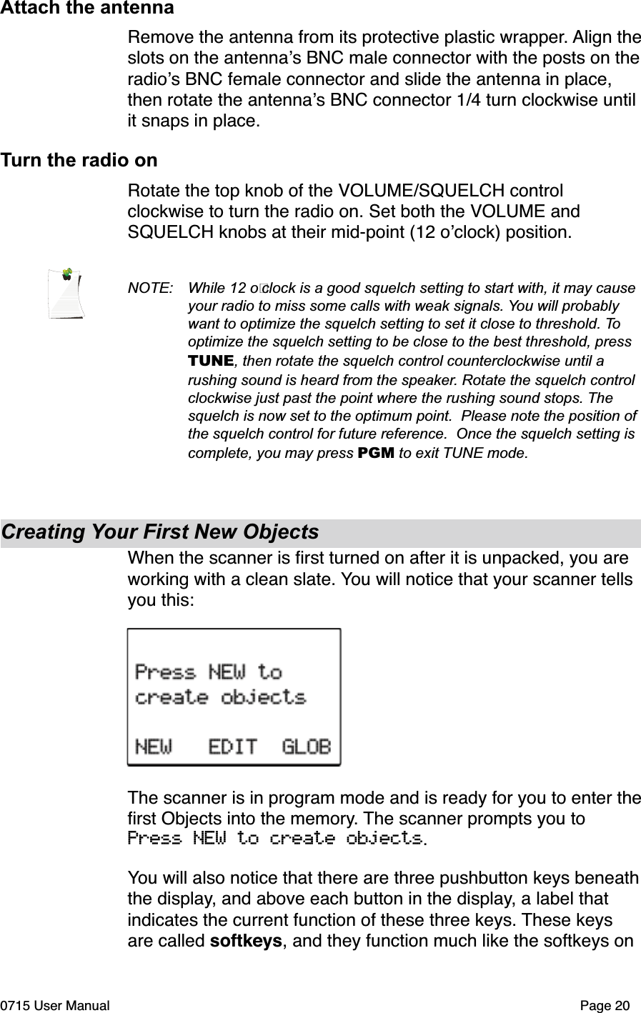 Attach the antennaRemove the antenna from its protective plastic wrapper. Align theslots on the antenna!s BNC male connector with the posts on theradio!s BNC female connector and slide the antenna in place, then rotate the antenna!s BNC connector 1/4 turn clockwise until it snaps in place.Turn the radio onRotate the top knob of the VOLUME/SQUELCH control clockwise to turn the radio on. Set both the VOLUME and SQUELCH knobs at their mid-point (12 o!clock) position.NOTE: While 12 o!clock is a good squelch setting to start with, it may cause your radio to miss some calls with weak signals. You will probably want to optimize the squelch setting to set it close to threshold. Tooptimize the squelch setting to be close to the best threshold, press TUNE, then rotate the squelch control counterclockwise until a rushing sound is heard from the speaker. Rotate the squelch control clockwise just past the point where the rushing sound stops. Thesquelch is now set to the optimum point.  Please note the position of the squelch control for future reference.  Once the squelch setting is complete, you may press PGM to exit TUNE mode.Creating Your First New ObjectsWhen the scanner is ﬁrst turned on after it is unpacked, you are working with a clean slate. You will notice that your scanner tells you this:The scanner is in program mode and is ready for you to enter theﬁrst Objects into the memory. The scanner prompts you to Press NEW to create objects.You will also notice that there are three pushbutton keys beneaththe display, and above each button in the display, a label that indicates the current function of these three keys. These keys are called softkeys, and they function much like the softkeys on 0715 User Manual Page 20