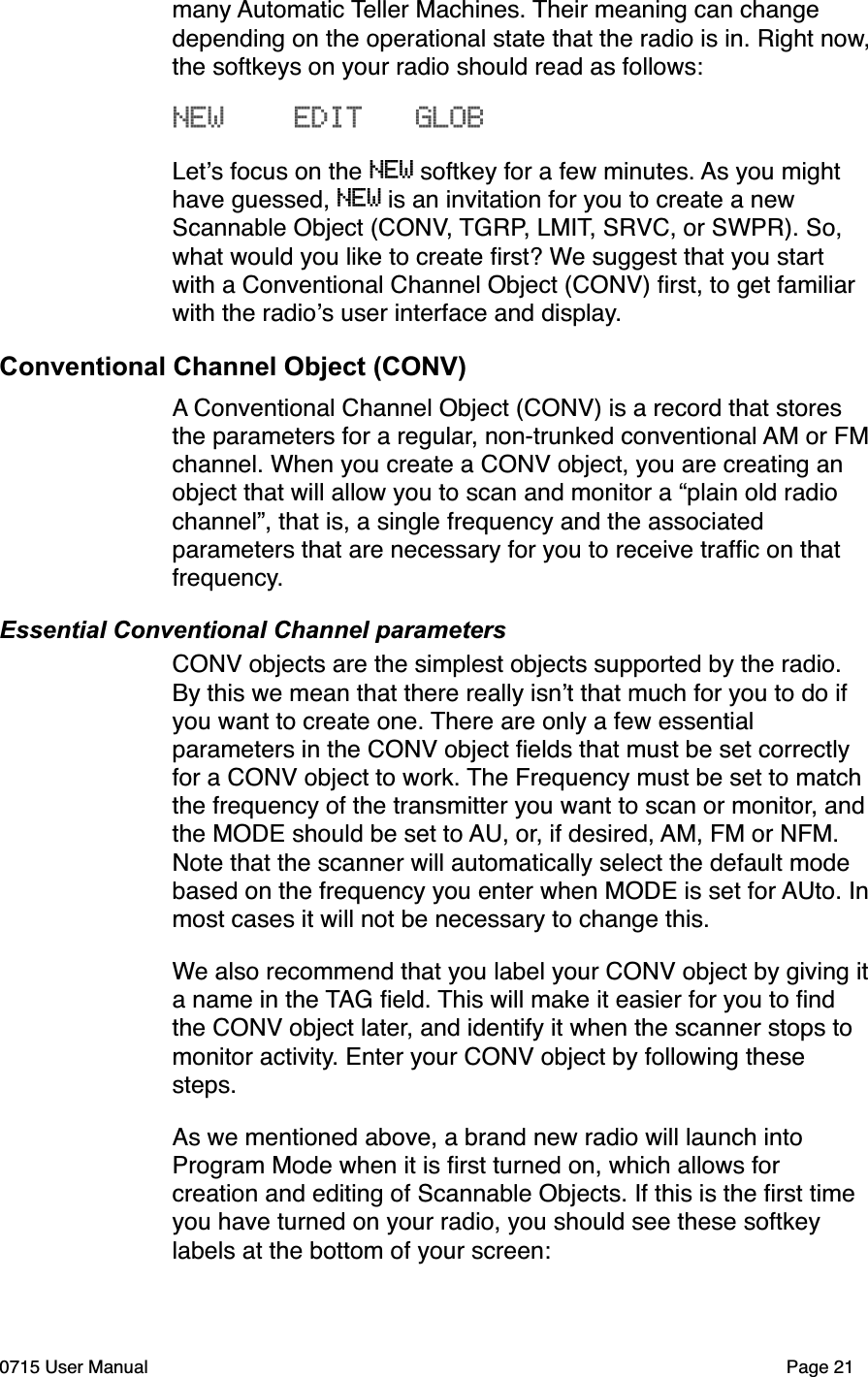 many Automatic Teller Machines. Their meaning can change depending on the operational state that the radio is in. Right now, the softkeys on your radio should read as follows:NEW    EDIT   GLOBLet!s focus on the NEW softkey for a few minutes. As you might have guessed, NEW is an invitation for you to create a new Scannable Object (CONV, TGRP, LMIT, SRVC, or SWPR). So, what would you like to create ﬁrst? We suggest that you start with a Conventional Channel Object (CONV) ﬁrst, to get familiar with the radio!s user interface and display.Conventional Channel Object (CONV)A Conventional Channel Object (CONV) is a record that stores the parameters for a regular, non-trunked conventional AM or FM channel. When you create a CONV object, you are creating an object that will allow you to scan and monitor a &ldquo;plain old radio channel&rdquo;, that is, a single frequency and the associated parameters that are necessary for you to receive trafﬁc on that frequency. Essential Conventional Channel parametersCONV objects are the simplest objects supported by the radio. By this we mean that there really isn!t that much for you to do if you want to create one. There are only a few essential parameters in the CONV object ﬁelds that must be set correctly for a CONV object to work. The Frequency must be set to match the frequency of the transmitter you want to scan or monitor, and the MODE should be set to AU, or, if desired, AM, FM or NFM. Note that the scanner will automatically select the default mode based on the frequency you enter when MODE is set for AUto. In most cases it will not be necessary to change this. We also recommend that you label your CONV object by giving it a name in the TAG ﬁeld. This will make it easier for you to ﬁnd the CONV object later, and identify it when the scanner stops to monitor activity. Enter your CONV object by following these steps.As we mentioned above, a brand new radio will launch into Program Mode when it is ﬁrst turned on, which allows for creation and editing of Scannable Objects. If this is the ﬁrst time you have turned on your radio, you should see these softkey labels at the bottom of your screen:0715 User Manual"Page 21