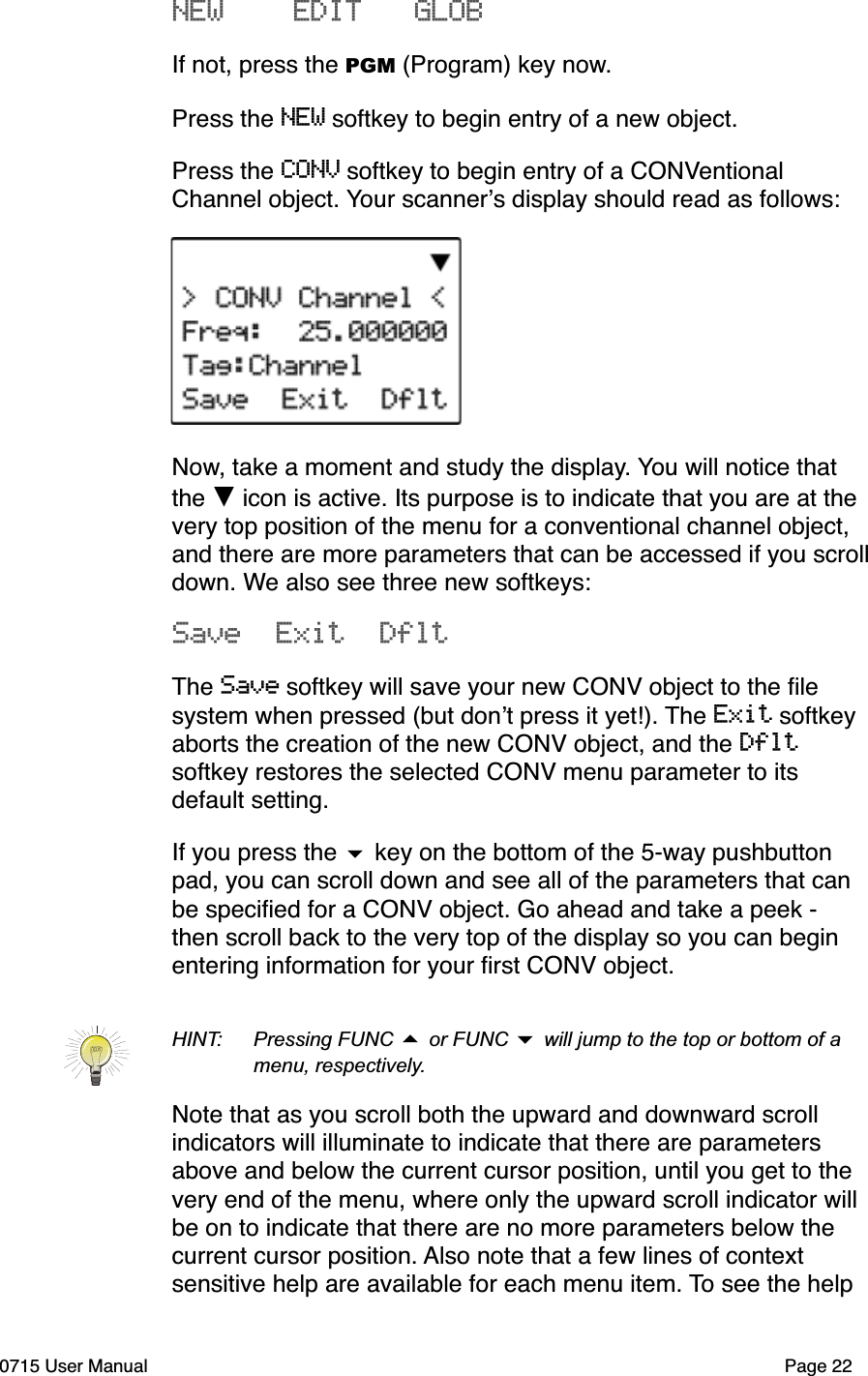 NEW    EDIT   GLOBIf not, press the PGM (Program) key now.Press the NEW softkey to begin entry of a new object.Press the CONV softkey to begin entry of a CONVentional Channel object. Your scanner!s display should read as follows:Now, take a moment and study the display. You will notice that the ! icon is active. Its purpose is to indicate that you are at the very top position of the menu for a conventional channel object, and there are more parameters that can be accessed if you scrolldown. We also see three new softkeys:Save  Exit  DfltThe Save softkey will save your new CONV object to the ﬁle system when pressed (but don!t press it yet!). The Exit softkey aborts the creation of the new CONV object, and the Dfltsoftkey restores the selected CONV menu parameter to its default setting.If you press the $ key on the bottom of the 5-way pushbutton pad, you can scroll down and see all of the parameters that can be speciﬁed for a CONV object. Go ahead and take a peek - then scroll back to the very top of the display so you can begin entering information for your ﬁrst CONV object. HINT: Pressing FUNC # or FUNC $ will jump to the top or bottom of a menu, respectively.Note that as you scroll both the upward and downward scroll indicators will illuminate to indicate that there are parameters above and below the current cursor position, until you get to the very end of the menu, where only the upward scroll indicator will be on to indicate that there are no more parameters below the current cursor position. Also note that a few lines of context sensitive help are available for each menu item. To see the help 0715 User Manual Page 22