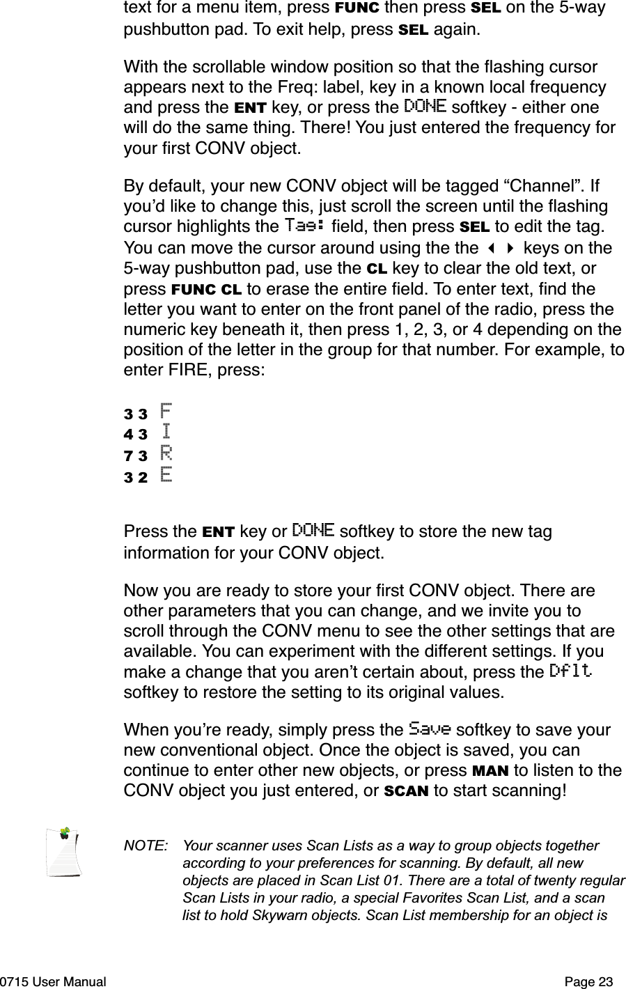 text for a menu item, press FUNC then press SEL on the 5-way pushbutton pad. To exit help, press SEL again.With the scrollable window position so that the ﬂashing cursor appears next to the Freq: label, key in a known local frequency and press the ENT key, or press the DONE softkey - either one will do the same thing. There! You just entered the frequency for your ﬁrst CONV object. By default, your new CONV object will be tagged &ldquo;Channel&rdquo;. If you!d like to change this, just scroll the screen until the ﬂashing cursor highlights the Tag: ﬁeld, then press SEL to edit the tag. You can move the cursor around using the the !" keys on the 5-way pushbutton pad, use the CL key to clear the old text, or press FUNC CL to erase the entire ﬁeld. To enter text, ﬁnd the letter you want to enter on the front panel of the radio, press the numeric key beneath it, then press 1, 2, 3, or 4 depending on the position of the letter in the group for that number. For example, to enter FIRE, press:3 3 F 4 3 I 7 3 R 3 2 E Press the ENT key or DONE softkey to store the new tag information for your CONV object. Now you are ready to store your ﬁrst CONV object. There are other parameters that you can change, and we invite you to scroll through the CONV menu to see the other settings that are available. You can experiment with the different settings. If you make a change that you aren!t certain about, press the Dflt softkey to restore the setting to its original values. When you!re ready, simply press the Save softkey to save your new conventional object. Once the object is saved, you can continue to enter other new objects, or press MAN to listen to the CONV object you just entered, or SCAN to start scanning!NOTE:  Your scanner uses Scan Lists as a way to group objects together  according to your preferences for scanning. By default, all new  objects are placed in Scan List 01. There are a total of twenty regular  Scan Lists in your radio, a special Favorites Scan List, and a scan  list to hold Skywarn objects. Scan List membership for an object is 0715 User Manual"Page 23