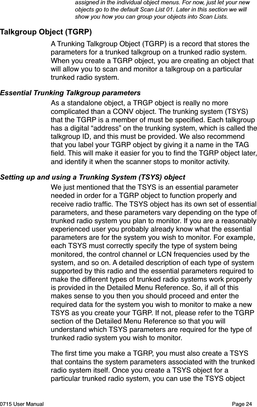  assigned in the individual object menus. For now, just let your new  objects go to the default Scan List 01. Later in this section we will  show you how you can group your objects into Scan Lists.Talkgroup Object (TGRP)A Trunking Talkgroup Object (TGRP) is a record that stores the parameters for a trunked talkgroup on a trunked radio system. When you create a TGRP object, you are creating an object that will allow you to scan and monitor a talkgroup on a particular trunked radio system. Essential Trunking Talkgroup parametersAs a standalone object, a TRGP object is really no more complicated than a CONV object. The trunking system (TSYS) that the TGRP is a member of must be speciﬁed. Each talkgroup has a digital &ldquo;address&rdquo; on the trunking system, which is called the talkgroup ID, and this must be provided. We also recommend that you label your TGRP object by giving it a name in the TAG ﬁeld. This will make it easier for you to ﬁnd the TGRP object later, and identify it when the scanner stops to monitor activity.Setting up and using a Trunking System (TSYS) objectWe just mentioned that the TSYS is an essential parameter needed in order for a TGRP object to function properly and receive radio trafﬁc. The TSYS object has its own set of essential parameters, and these parameters vary depending on the type of trunked radio system you plan to monitor. If you are a reasonably experienced user you probably already know what the essential parameters are for the system you wish to monitor. For example, each TSYS must correctly specify the type of system being monitored, the control channel or LCN frequencies used by the system, and so on. A detailed description of each type of system supported by this radio and the essential parameters required to make the different types of trunked radio systems work properly is provided in the Detailed Menu Reference. So, if all of this makes sense to you then you should proceed and enter the required data for the system you wish to monitor to make a new TSYS as you create your TGRP. If not, please refer to the TGRP section of the Detailed Menu Reference so that you will understand which TSYS parameters are required for the type of trunked radio system you wish to monitor. The ﬁrst time you make a TGRP, you must also create a TSYS that contains the system parameters associated with the trunked radio system itself. Once you create a TSYS object for a particular trunked radio system, you can use the TSYS object 0715 User Manual"Page 24