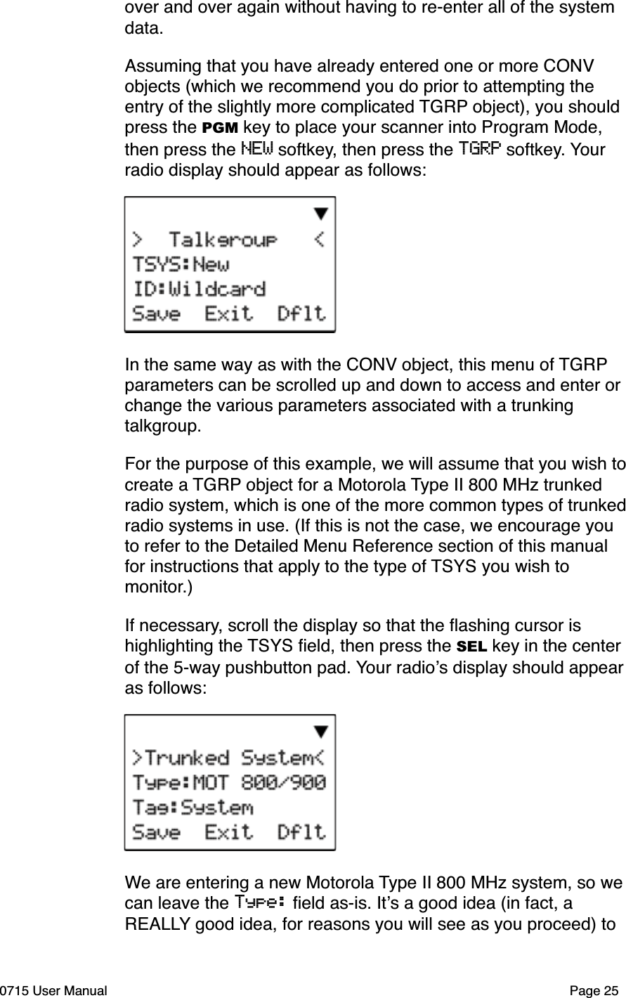 over and over again without having to re-enter all of the system data. Assuming that you have already entered one or more CONV objects (which we recommend you do prior to attempting the entry of the slightly more complicated TGRP object), you should press the PGM key to place your scanner into Program Mode, then press the NEW softkey, then press the TGRP softkey. Your radio display should appear as follows:In the same way as with the CONV object, this menu of TGRPparameters can be scrolled up and down to access and enter or change the various parameters associated with a trunking talkgroup.For the purpose of this example, we will assume that you wish to create a TGRP object for a Motorola Type II 800 MHz trunked radio system, which is one of the more common types of trunked radio systems in use. (If this is not the case, we encourage you to refer to the Detailed Menu Reference section of this manual for instructions that apply to the type of TSYS you wish to monitor.)If necessary, scroll the display so that the ﬂashing cursor is highlighting the TSYS ﬁeld, then press the SEL key in the center of the 5-way pushbutton pad. Your radio!s display should appear as follows:We are entering a new Motorola Type II 800 MHz system, so we can leave the Type: ﬁeld as-is. It!s a good idea (in fact, a REALLY good idea, for reasons you will see as you proceed) to 0715 User Manual Page 25