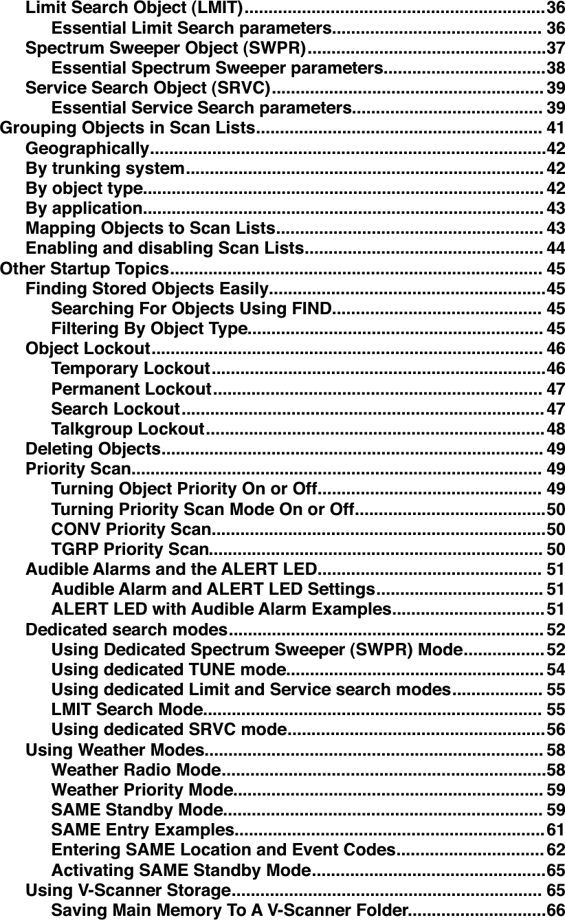 ...............................................................Limit Search Object (LMIT)!36............................................Essential Limit Search parameters!36..................................................Spectrum Sweeper Object (SWPR)!37..................................Essential Spectrum Sweeper parameters!38.........................................................Service Search Object (SRVC)!39........................................Essential Service Search parameters!39............................................................Grouping Objects in Scan Lists!41...................................................................................Geographically!42...........................................................................By trunking system!42....................................................................................By object type!42....................................................................................By application!43........................................................Mapping Objects to Scan Lists!43..................................................Enabling and disabling Scan Lists!44..............................................................................Other Startup Topics!45..........................................................Finding Stored Objects Easily!45............................................Searching For Objects Using FIND!45..............................................................Filtering By Object Type!45..................................................................................Object Lockout!46......................................................................Temporary Lockout!46.....................................................................Permanent Lockout!47............................................................................Search Lockout!47.......................................................................Talkgroup Lockout!48................................................................................Deleting Objects!49......................................................................................Priority Scan!49...............................................Turning Object Priority On or Off!49........................................Turning Priority Scan Mode On or Off!50......................................................................CONV Priority Scan!50......................................................................TGRP Priority Scan!50...............................................Audible Alarms and the ALERT LED!51...................................Audible Alarm and ALERT LED Settings!51................................ALERT LED with Audible Alarm Examples!51..................................................................Dedicated search modes!52.................Using Dedicated Spectrum Sweeper (SWPR) Mode!52......................................................Using dedicated TUNE mode!54...................Using dedicated Limit and Service search modes!55.......................................................................LMIT Search Mode!55......................................................Using dedicated SRVC mode!56.......................................................................Using Weather Modes!58....................................................................Weather Radio Mode!58.................................................................Weather Priority Mode!59...................................................................SAME Standby Mode!59.................................................................SAME Entry Examples!61...............................Entering SAME Location and Event Codes!62.................................................Activating SAME Standby Mode!65.................................................................Using V-Scanner Storage!65.............................Saving Main Memory To A V-Scanner Folder!66
