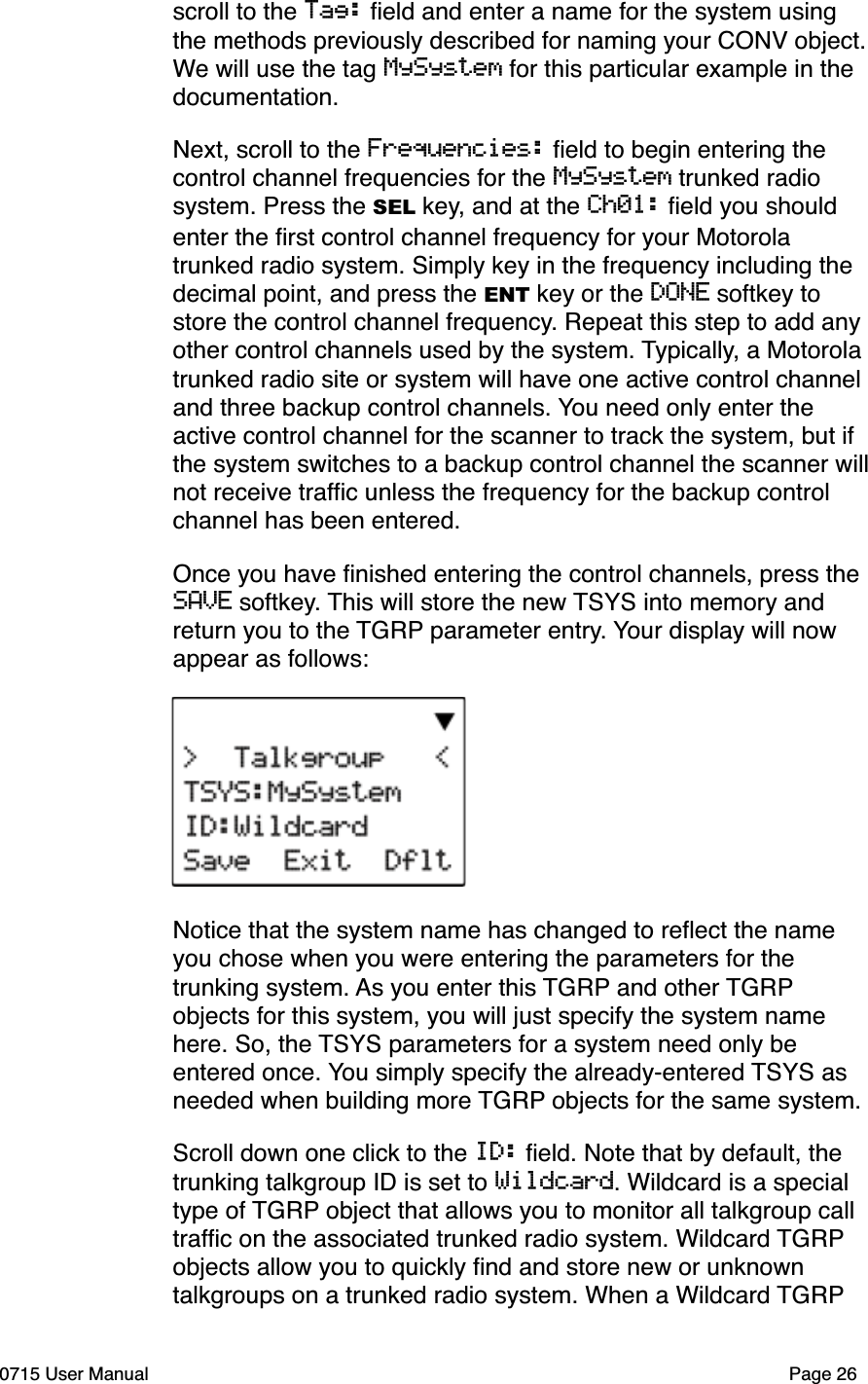 scroll to the Tag: ﬁeld and enter a name for the system using the methods previously described for naming your CONV object. We will use the tag MySystem for this particular example in the documentation.Next, scroll to the Frequencies: ﬁeld to begin entering the control channel frequencies for the MySystem trunked radio system. Press the SEL key, and at the Ch01: ﬁeld you should enter the ﬁrst control channel frequency for your Motorola trunked radio system. Simply key in the frequency including the decimal point, and press the ENT key or the DONE softkey to store the control channel frequency. Repeat this step to add any other control channels used by the system. Typically, a Motorola trunked radio site or system will have one active control channel and three backup control channels. You need only enter the active control channel for the scanner to track the system, but if the system switches to a backup control channel the scanner willnot receive trafﬁc unless the frequency for the backup control channel has been entered. Once you have ﬁnished entering the control channels, press the SAVE softkey. This will store the new TSYS into memory and return you to the TGRP parameter entry. Your display will now appear as follows:Notice that the system name has changed to reﬂect the name you chose when you were entering the parameters for the trunking system. As you enter this TGRP and other TGRPobjects for this system, you will just specify the system name here. So, the TSYS parameters for a system need only be entered once. You simply specify the already-entered TSYS as needed when building more TGRP objects for the same system. Scroll down one click to the ID: ﬁeld. Note that by default, the trunking talkgroup ID is set to Wildcard. Wildcard is a special type of TGRP object that allows you to monitor all talkgroup call trafﬁc on the associated trunked radio system. Wildcard TGRPobjects allow you to quickly ﬁnd and store new or unknown talkgroups on a trunked radio system. When a Wildcard TGRP0715 User Manual Page 26