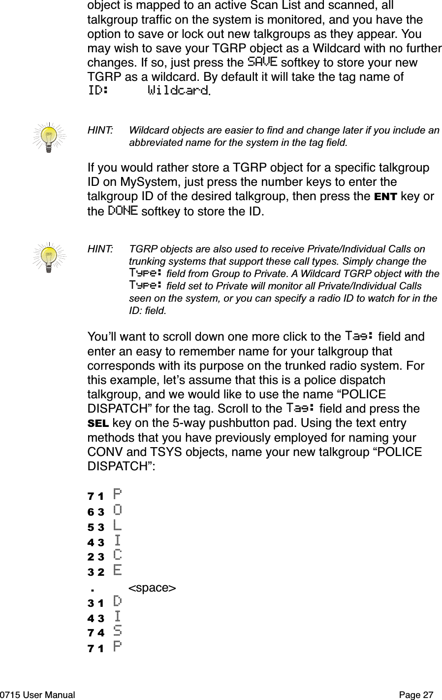 object is mapped to an active Scan List and scanned, all talkgroup trafﬁc on the system is monitored, and you have the option to save or lock out new talkgroups as they appear. You may wish to save your TGRP object as a Wildcard with no further changes. If so, just press the SAVE softkey to store your new TGRP as a wildcard. By default it will take the tag name of ID:     Wildcard.HINT:  Wildcard objects are easier to ﬁnd and change later if you include an  abbreviated name for the system in the tag ﬁeld. If you would rather store a TGRP object for a speciﬁc talkgroup ID on MySystem, just press the number keys to enter the talkgroup ID of the desired talkgroup, then press the ENT key or the DONE softkey to store the ID. HINT:  TGRP objects are also used to receive Private/Individual Calls on  trunking systems that support these call types. Simply change the Type: ﬁeld from Group to Private. A Wildcard TGRP object with the Type: ﬁeld set to Private will monitor all Private/Individual Calls  seen on the system, or you can specify a radio ID to watch for in the  ID: ﬁeld.You!ll want to scroll down one more click to the Tag: ﬁeld and enter an easy to remember name for your talkgroup that corresponds with its purpose on the trunked radio system. For this example, let!s assume that this is a police dispatch talkgroup, and we would like to use the name &ldquo;POLICE DISPATCH&rdquo; for the tag. Scroll to the Tag: ﬁeld and press the SEL key on the 5-way pushbutton pad. Using the text entry methods that you have previously employed for naming your CONV and TSYS objects, name your new talkgroup &ldquo;POLICE DISPATCH&rdquo;:7 1 P 6 3 O 5 3 L 4 3 I2 3 C 3 2 E  .    <space>3 1 D4 3 I 7 4 S 7 1 P 0715 User Manual"Page 27