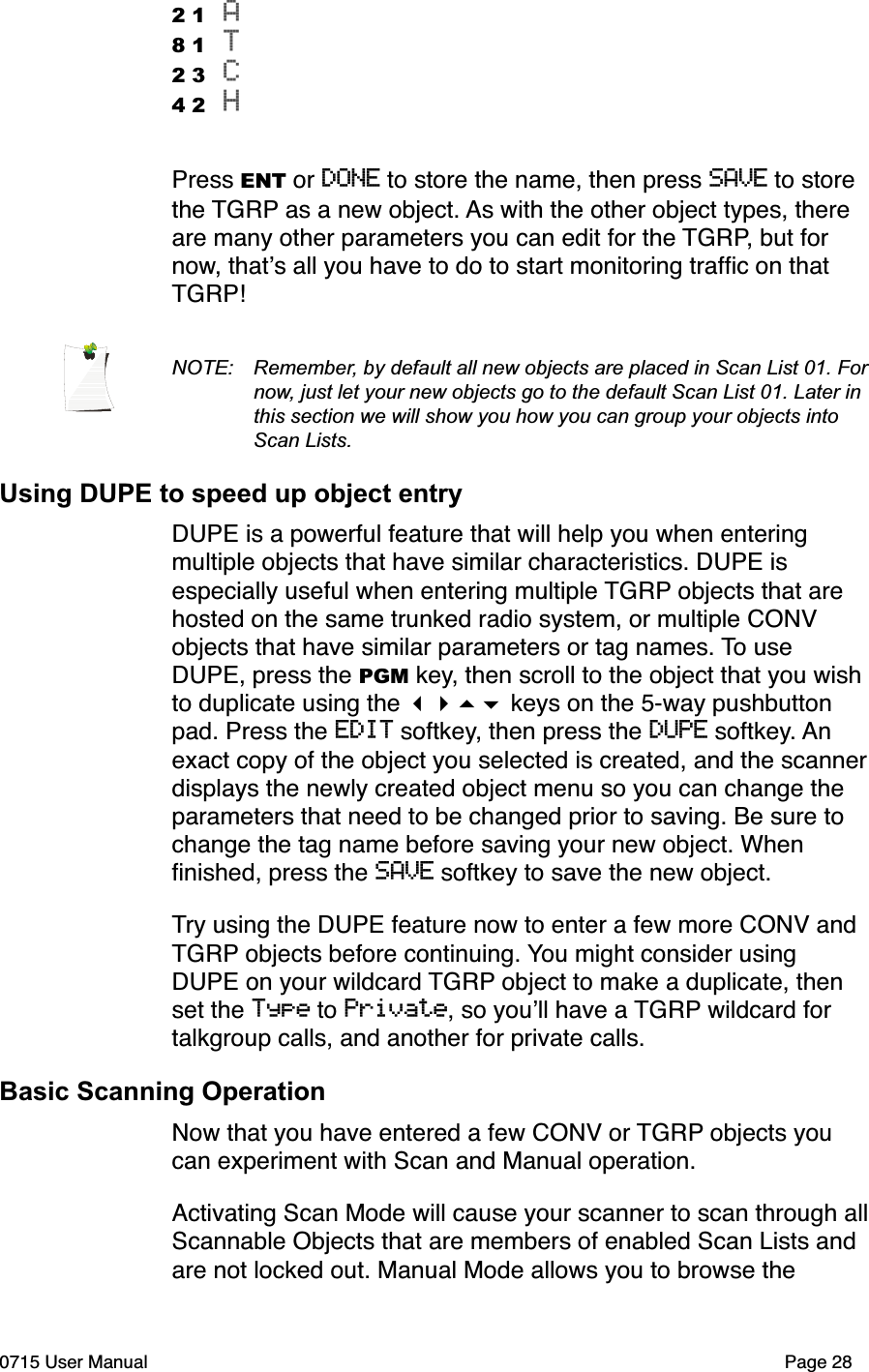 2 1 A8 1 T 2 3 C 4 2 HPress ENT or DONE to store the name, then press SAVE to store the TGRP as a new object. As with the other object types, there are many other parameters you can edit for the TGRP, but for now, that!s all you have to do to start monitoring trafﬁc on that TGRP!NOTE:  Remember, by default all new objects are placed in Scan List 01. For  now, just let your new objects go to the default Scan List 01. Later in  this section we will show you how you can group your objects into  Scan Lists.Using DUPE to speed up object entryDUPE is a powerful feature that will help you when entering multiple objects that have similar characteristics. DUPE is especially useful when entering multiple TGRP objects that are hosted on the same trunked radio system, or multiple CONV objects that have similar parameters or tag names. To use DUPE, press the PGM key, then scroll to the object that you wish to duplicate using the !"#$ keys on the 5-way pushbutton pad. Press the EDIT softkey, then press the DUPE softkey. An exact copy of the object you selected is created, and the scanner displays the newly created object menu so you can change the parameters that need to be changed prior to saving. Be sure to change the tag name before saving your new object. When ﬁnished, press the SAVE softkey to save the new object.Try using the DUPE feature now to enter a few more CONV and TGRP objects before continuing. You might consider using DUPE on your wildcard TGRP object to make a duplicate, then set the Type to Private, so you!ll have a TGRP wildcard for talkgroup calls, and another for private calls. Basic Scanning OperationNow that you have entered a few CONV or TGRP objects you can experiment with Scan and Manual operation.Activating Scan Mode will cause your scanner to scan through all Scannable Objects that are members of enabled Scan Lists and are not locked out. Manual Mode allows you to browse the 0715 User Manual"Page 28