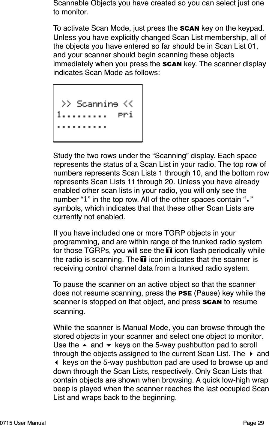 Scannable Objects you have created so you can select just one to monitor.To activate Scan Mode, just press the SCAN key on the keypad. Unless you have explicitly changed Scan List membership, all of the objects you have entered so far should be in Scan List 01, and your scanner should begin scanning these objects immediately when you press the SCAN key. The scanner display indicates Scan Mode as follows:Study the two rows under the &ldquo;Scanning&rdquo; display. Each space represents the status of a Scan List in your radio. The top row of numbers represents Scan Lists 1 through 10, and the bottom rowrepresents Scan Lists 11 through 20. Unless you have already enabled other scan lists in your radio, you will only see the number &ldquo;1&rdquo; in the top row. All of the other spaces contain &ldquo;.&rdquo; symbols, which indicates that that these other Scan Lists are currently not enabled.If you have included one or more TGRP objects in your programming, and are within range of the trunked radio system for those TGRPs, you will see the   icon ﬂash periodically while the radio is scanning. The   icon indicates that the scanner is receiving control channel data from a trunked radio system. To pause the scanner on an active object so that the scanner does not resume scanning, press the PSE (Pause) key while the scanner is stopped on that object, and press SCAN to resume scanning.While the scanner is Manual Mode, you can browse through the stored objects in your scanner and select one object to monitor. Use the # and $ keys on the 5-way pushbutton pad to scroll through the objects assigned to the current Scan List. The " and ! keys on the 5-way pushbutton pad are used to browse up anddown through the Scan Lists, respectively. Only Scan Lists that contain objects are shown when browsing. A quick low-high wrapbeep is played when the scanner reaches the last occupied ScanList and wraps back to the beginning.0715 User Manual Page 29
