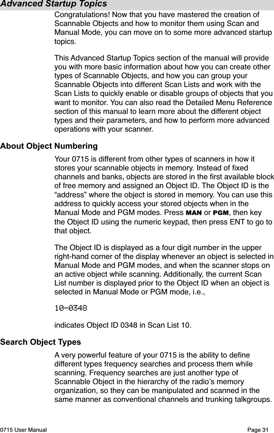 Advanced Startup TopicsCongratulations! Now that you have mastered the creation of Scannable Objects and how to monitor them using Scan and Manual Mode, you can move on to some more advanced startup topics. This Advanced Startup Topics section of the manual will provide you with more basic information about how you can create other types of Scannable Objects, and how you can group your Scannable Objects into different Scan Lists and work with the Scan Lists to quickly enable or disable groups of objects that you want to monitor. You can also read the Detailed Menu Reference section of this manual to learn more about the different object types and their parameters, and how to perform more advanced operations with your scanner.About Object NumberingYour 0715 is different from other types of scanners in how it stores your scannable objects in memory. Instead of ﬁxed channels and banks, objects are stored in the ﬁrst available block of free memory and assigned an Object ID. The Object ID is the &ldquo;address&rdquo; where the object is stored in memory. You can use this address to quickly access your stored objects when in the Manual Mode and PGM modes. Press MAN or PGM, then key the Object ID using the numeric keypad, then press ENT to go to that object.The Object ID is displayed as a four digit number in the upper right-hand corner of the display whenever an object is selected in Manual Mode and PGM modes, and when the scanner stops on an active object while scanning. Additionally, the current Scan List number is displayed prior to the Object ID when an object is selected in Manual Mode or PGM mode, i.e., 10-0348  indicates Object ID 0348 in Scan List 10.Search Object TypesA very powerful feature of your 0715 is the ability to deﬁne different types frequency searches and process them while scanning. Frequency searches are just another type of Scannable Object in the hierarchy of the radio!s memory organization, so they can be manipulated and scanned in the same manner as conventional channels and trunking talkgroups. 0715 User Manual"Page 31
