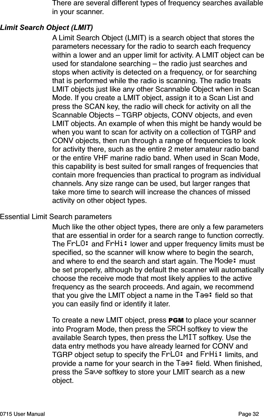 There are several different types of frequency searches available in your scanner.Limit Search Object (LMIT)A Limit Search Object (LMIT) is a search object that stores the parameters necessary for the radio to search each frequency within a lower and an upper limit for activity. A LMIT object can be used for standalone searching &ndash; the radio just searches and stops when activity is detected on a frequency, or for searching that is performed while the radio is scanning. The radio treats LMIT objects just like any other Scannable Object when in Scan Mode. If you create a LMIT object, assign it to a Scan List and press the SCAN key, the radio will check for activity on all the Scannable Objects &ndash; TGRP objects, CONV objects, and even LMIT objects. An example of when this might be handy would be when you want to scan for activity on a collection of TGRP and CONV objects, then run through a range of frequencies to look for activity there, such as the entire 2 meter amateur radio band or the entire VHF marine radio band. When used in Scan Mode, this capability is best suited for small ranges of frequencies that contain more frequencies than practical to program as individual channels. Any size range can be used, but larger ranges that take more time to search will increase the chances of missed activity on other object types. Essential Limit Search parametersMuch like the other object types, there are only a few parameters that are essential in order for a search range to function correctly. The FrLO: and FrHi: lower and upper frequency limits must be speciﬁed, so the scanner will know where to begin the search, and where to end the search and start again. The Mode: must be set properly, although by default the scanner will automatically choose the receive mode that most likely applies to the active frequency as the search proceeds. And again, we recommend that you give the LMIT object a name in the Tag: ﬁeld so that you can easily ﬁnd or identify it later. To create a new LMIT object, press PGM to place your scanner into Program Mode, then press the SRCH softkey to view the available Search types, then press the LMIT softkey. Use the data entry methods you have already learned for CONV and TGRP object setup to specify the FrLO: and FrHi: limits, and provide a name for your search in the Tag: ﬁeld. When ﬁnished, press the Save softkey to store your LMIT search as a new object.0715 User Manual"Page 32