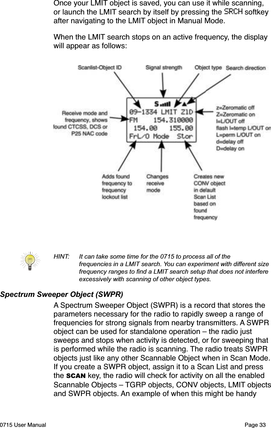 Once your LMIT object is saved, you can use it while scanning, or launch the LMIT search by itself by pressing the SRCH softkey after navigating to the LMIT object in Manual Mode.When the LMIT search stops on an active frequency, the display will appear as follows:HINT: It can take some time for the 0715 to process all of the frequencies in a LMIT search. You can experiment with different size frequency ranges to ﬁnd a LMIT search setup that does not interfere excessively with scanning of other object types. Spectrum Sweeper Object (SWPR)A Spectrum Sweeper Object (SWPR) is a record that stores the parameters necessary for the radio to rapidly sweep a range of frequencies for strong signals from nearby transmitters. A SWPR object can be used for standalone operation &ndash; the radio just sweeps and stops when activity is detected, or for sweeping that is performed while the radio is scanning. The radio treats SWPR objects just like any other Scannable Object when in Scan Mode.If you create a SWPR object, assign it to a Scan List and press the SCAN key, the radio will check for activity on all the enabled Scannable Objects &ndash; TGRP objects, CONV objects, LMIT objectsand SWPR objects. An example of when this might be handy 0715 User Manual Page 33
