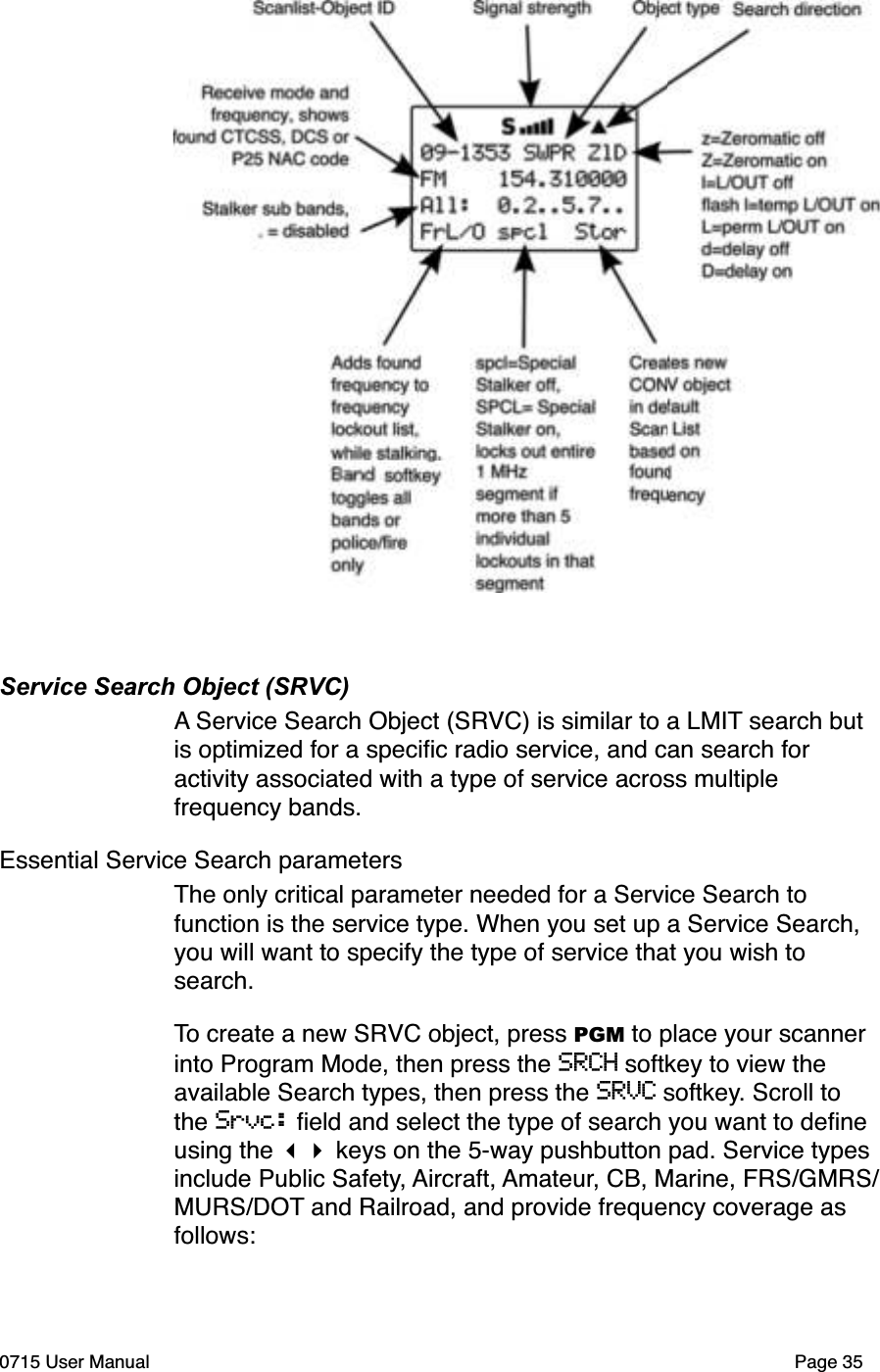 Service Search Object (SRVC)A Service Search Object (SRVC) is similar to a LMIT search but is optimized for a speciﬁc radio service, and can search for activity associated with a type of service across multiple frequency bands. Essential Service Search parametersThe only critical parameter needed for a Service Search to function is the service type. When you set up a Service Search, you will want to specify the type of service that you wish to search.To create a new SRVC object, press PGM to place your scanner into Program Mode, then press the SRCH softkey to view the available Search types, then press the SRVC softkey. Scroll to the Srvc: ﬁeld and select the type of search you want to deﬁne using the !" keys on the 5-way pushbutton pad. Service types include Public Safety, Aircraft, Amateur, CB, Marine, FRS/GMRS/MURS/DOT and Railroad, and provide frequency coverage as follows:0715 User Manual Page 35