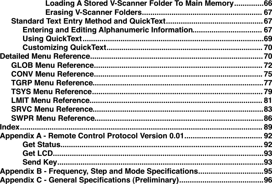 ..............Loading A Stored V-Scanner Folder To Main Memory!66.........................................................Erasing V-Scanner Folders!67..............................................Standard Text Entry Method and QuickText!67.................................Entering and Editing Alphanumeric Information!67......................................................................................Using QuickText!69..........................................................................Customizing QuickText!70..................................................................................Detailed Menu Reference!70................................................................................GLOB Menu Reference!72................................................................................CONV Menu Reference!75.................................................................................TGRP Menu Reference!77.................................................................................TSYS Menu Reference!79..................................................................................LMIT Menu Reference!81.................................................................................SRVC Menu Reference!83................................................................................SWPR Menu Reference!86...................................................................................................................Index!89.....................................Appendix A - Remote Control Protocol Version 0.01!92................................................................................................Get Status!92....................................................................................................Get LCD!93..................................................................................................Send Key!93...............................Appendix B - Frequency, Step and Mode Speciﬁcations!95........................................Appendix C - General Speciﬁcations (Preliminary)!96