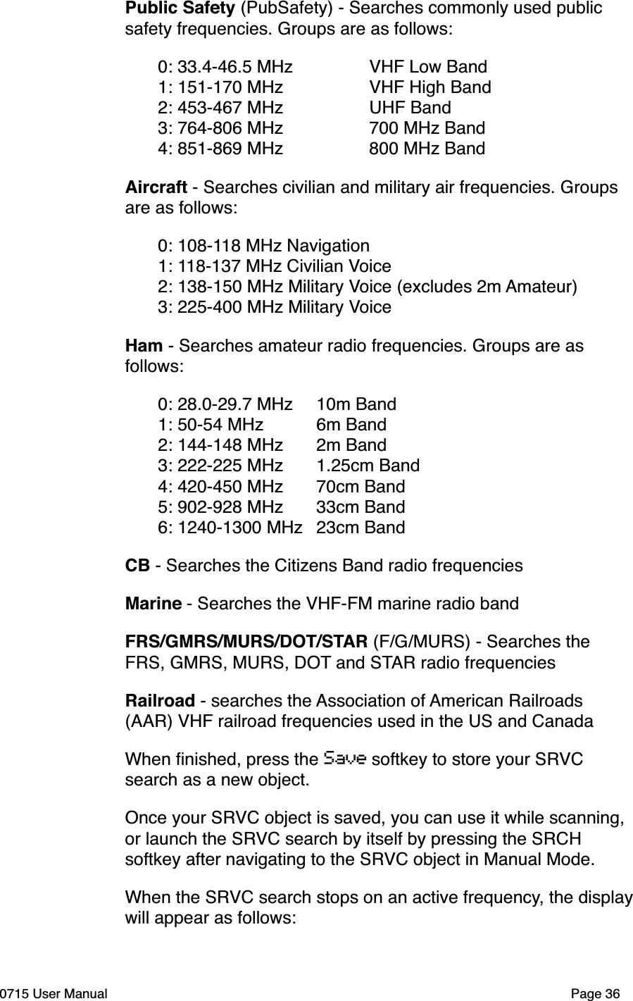 Public Safety (PubSafety) - Searches commonly used public safety frequencies. Groups are as follows:"0: 33.4-46.5 MHz" " VHF Low Band"1: 151-170 MHz" " VHF High Band"2: 453-467 MHz" " UHF Band"3: 764-806 MHz" " 700 MHz Band"4: 851-869 MHz" " 800 MHz BandAircraft - Searches civilian and military air frequencies. Groups are as follows:"0: 108-118 MHz Navigation"1: 118-137 MHz Civilian Voice"2: 138-150 MHz Military Voice (excludes 2m Amateur)"3: 225-400 MHz Military VoiceHam - Searches amateur radio frequencies. Groups are as follows:"0: 28.0-29.7 MHz"10m Band"1: 50-54 MHz"6m Band"2: 144-148 MHz"2m Band"3: 222-225 MHz"1.25cm Band""4: 420-450 MHz"70cm Band"5: 902-928 MHz"33cm Band"6: 1240-1300 MHz"23cm BandCB - Searches the Citizens Band radio frequenciesMarine - Searches the VHF-FM marine radio bandFRS/GMRS/MURS/DOT/STAR (F/G/MURS) - Searches the FRS, GMRS, MURS, DOT and STAR radio frequencies Railroad - searches the Association of American Railroads (AAR) VHF railroad frequencies used in the US and CanadaWhen ﬁnished, press the Save softkey to store your SRVC search as a new object.Once your SRVC object is saved, you can use it while scanning, or launch the SRVC search by itself by pressing the SRCH softkey after navigating to the SRVC object in Manual Mode.When the SRVC search stops on an active frequency, the display will appear as follows:0715 User Manual"Page 36