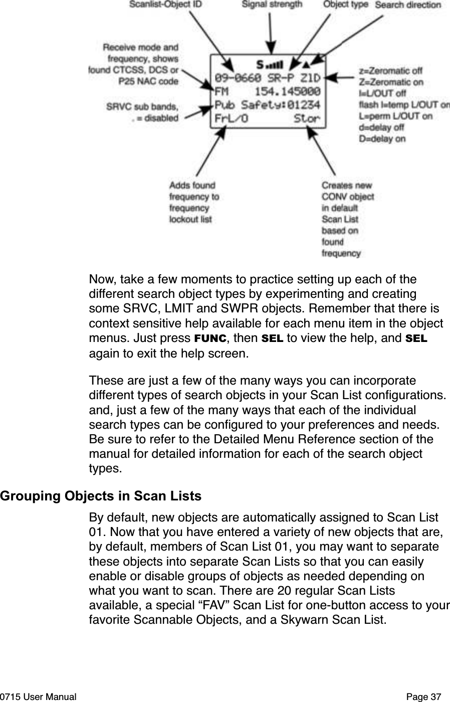 Now, take a few moments to practice setting up each of the different search object types by experimenting and creating some SRVC, LMIT and SWPR objects. Remember that there is context sensitive help available for each menu item in the object menus. Just press FUNC, then SEL to view the help, and SELagain to exit the help screen.These are just a few of the many ways you can incorporate different types of search objects in your Scan List conﬁgurations. and, just a few of the many ways that each of the individual search types can be conﬁgured to your preferences and needs. Be sure to refer to the Detailed Menu Reference section of the manual for detailed information for each of the search object types.Grouping Objects in Scan ListsBy default, new objects are automatically assigned to Scan List 01. Now that you have entered a variety of new objects that are, by default, members of Scan List 01, you may want to separate these objects into separate Scan Lists so that you can easily enable or disable groups of objects as needed depending on what you want to scan. There are 20 regular Scan Lists available, a special &ldquo;FAV&rdquo; Scan List for one-button access to yourfavorite Scannable Objects, and a Skywarn Scan List.0715 User Manual Page 37