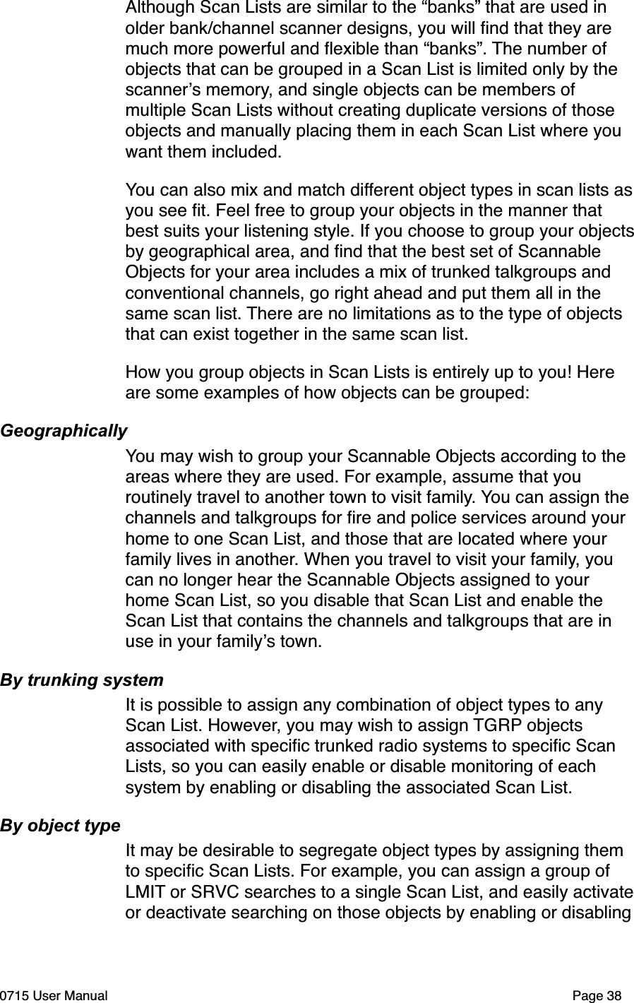 Although Scan Lists are similar to the &ldquo;banks&rdquo; that are used in older bank/channel scanner designs, you will ﬁnd that they are much more powerful and ﬂexible than &ldquo;banks&rdquo;. The number of objects that can be grouped in a Scan List is limited only by the scanner!s memory, and single objects can be members of multiple Scan Lists without creating duplicate versions of those objects and manually placing them in each Scan List where you want them included.You can also mix and match different object types in scan lists as you see ﬁt. Feel free to group your objects in the manner that best suits your listening style. If you choose to group your objects by geographical area, and ﬁnd that the best set of Scannable Objects for your area includes a mix of trunked talkgroups and conventional channels, go right ahead and put them all in the same scan list. There are no limitations as to the type of objects that can exist together in the same scan list.How you group objects in Scan Lists is entirely up to you! Here are some examples of how objects can be grouped:GeographicallyYou may wish to group your Scannable Objects according to the areas where they are used. For example, assume that you routinely travel to another town to visit family. You can assign the channels and talkgroups for ﬁre and police services around your home to one Scan List, and those that are located where your family lives in another. When you travel to visit your family, you can no longer hear the Scannable Objects assigned to your home Scan List, so you disable that Scan List and enable the Scan List that contains the channels and talkgroups that are in use in your family!s town. By trunking systemIt is possible to assign any combination of object types to any Scan List. However, you may wish to assign TGRP objects associated with speciﬁc trunked radio systems to speciﬁc Scan Lists, so you can easily enable or disable monitoring of each system by enabling or disabling the associated Scan List. By object typeIt may be desirable to segregate object types by assigning them to speciﬁc Scan Lists. For example, you can assign a group of LMIT or SRVC searches to a single Scan List, and easily activate or deactivate searching on those objects by enabling or disabling 0715 User Manual"Page 38