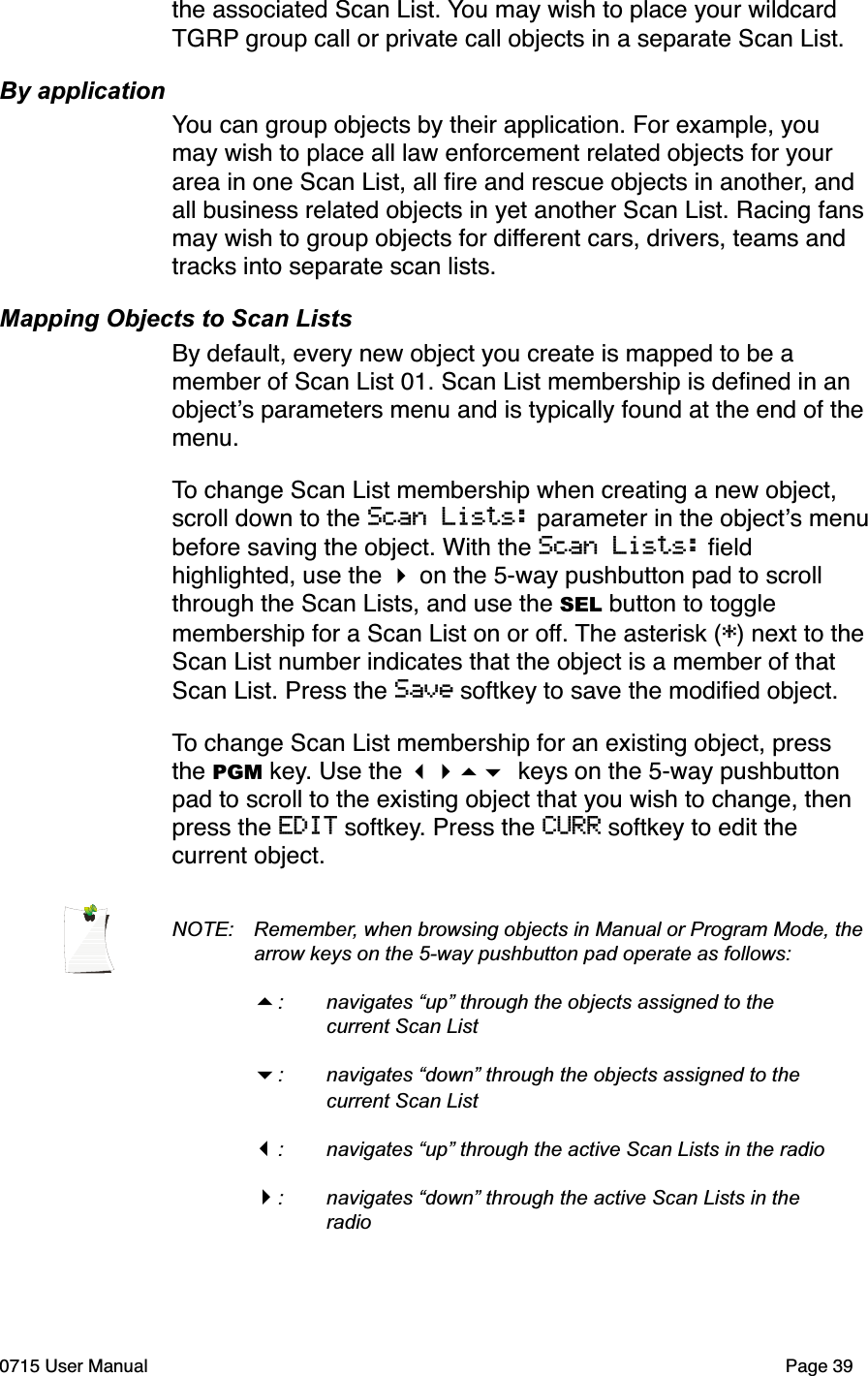 the associated Scan List. You may wish to place your wildcard TGRP group call or private call objects in a separate Scan List.By applicationYou can group objects by their application. For example, you may wish to place all law enforcement related objects for your area in one Scan List, all ﬁre and rescue objects in another, and all business related objects in yet another Scan List. Racing fans may wish to group objects for different cars, drivers, teams and tracks into separate scan lists. Mapping Objects to Scan ListsBy default, every new object you create is mapped to be a member of Scan List 01. Scan List membership is deﬁned in an object!s parameters menu and is typically found at the end of the menu. To change Scan List membership when creating a new object, scroll down to the Scan Lists: parameter in the object!s menu before saving the object. With the Scan Lists: ﬁeld highlighted, use the " on the 5-way pushbutton pad to scroll through the Scan Lists, and use the SEL button to toggle membership for a Scan List on or off. The asterisk (*) next to the Scan List number indicates that the object is a member of that Scan List. Press the Save softkey to save the modiﬁed object. To change Scan List membership for an existing object, press the PGM key. Use the !"#$ keys on the 5-way pushbutton pad to scroll to the existing object that you wish to change, then press the EDIT softkey. Press the CURR softkey to edit the current object. NOTE: Remember, when browsing objects in Manual or Program Mode, the  arrow keys on the 5-way pushbutton pad operate as follows:#: navigates &ldquo;up&rdquo; through the objects assigned to the   current Scan List$: navigates &ldquo;down&rdquo; through the objects assigned to the   current Scan List!:  navigates &ldquo;up&rdquo; through the active Scan Lists in the radio": navigates &ldquo;down&rdquo; through the active Scan Lists in the   radio0715 User Manual"Page 39