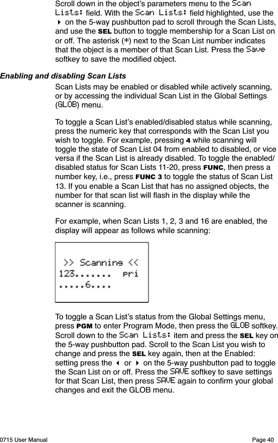 Scroll down in the object!s parameters menu to the Scan Lists: ﬁeld. With the Scan Lists: ﬁeld highlighted, use the " on the 5-way pushbutton pad to scroll through the Scan Lists, and use the SEL button to toggle membership for a Scan List on or off. The asterisk (*) next to the Scan List number indicates that the object is a member of that Scan List. Press the Savesoftkey to save the modiﬁed object.Enabling and disabling Scan ListsScan Lists may be enabled or disabled while actively scanning, or by accessing the individual Scan List in the Global Settings (GLOB) menu. To toggle a Scan List!s enabled/disabled status while scanning, press the numeric key that corresponds with the Scan List you wish to toggle. For example, pressing 4 while scanning will toggle the state of Scan List 04 from enabled to disabled, or vice versa if the Scan List is already disabled. To toggle the enabled/disabled status for Scan Lists 11-20, press FUNC, then press a number key, i.e., press FUNC 3 to toggle the status of Scan List 13. If you enable a Scan List that has no assigned objects, the number for that scan list will ﬂash in the display while the scanner is scanning.For example, when Scan Lists 1, 2, 3 and 16 are enabled, the display will appear as follows while scanning:To toggle a Scan List!s status from the Global Settings menu, press PGM to enter Program Mode, then press the GLOB softkey.Scroll down to the Scan Lists: item and press the SEL key onthe 5-way pushbutton pad. Scroll to the Scan List you wish to change and press the SEL key again, then at the Enabled: setting press the ! or " on the 5-way pushbutton pad to toggle the Scan List on or off. Press the SAVE softkey to save settings for that Scan List, then press SAVE again to conﬁrm your global changes and exit the GLOB menu.0715 User Manual Page 40