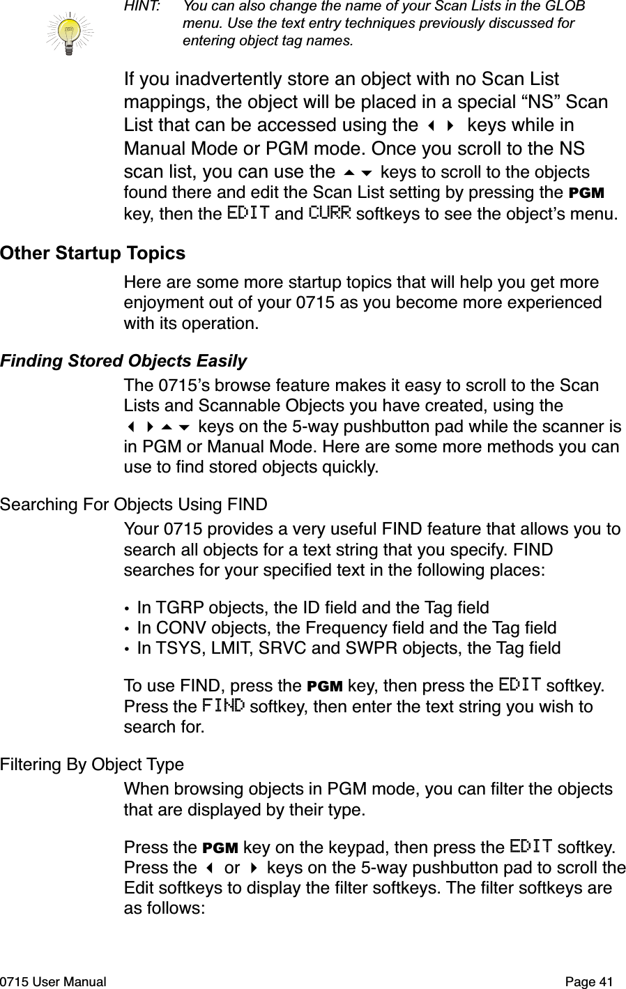 HINT: You can also change the name of your Scan Lists in the GLOB  menu. Use the text entry techniques previously discussed for  entering object tag names.If you inadvertently store an object with no Scan List mappings, the object will be placed in a special &ldquo;NS&rdquo; Scan List that can be accessed using the !" keys while in Manual Mode or PGM mode. Once you scroll to the NS scan list, you can use the #$ keys to scroll to the objects found there and edit the Scan List setting by pressing the PGM key, then the EDIT and CURR softkeys to see the object!s menu.Other Startup TopicsHere are some more startup topics that will help you get more enjoyment out of your 0715 as you become more experienced with its operation.Finding Stored Objects EasilyThe 0715!s browse feature makes it easy to scroll to the Scan Lists and Scannable Objects you have created, using the !"#$ keys on the 5-way pushbutton pad while the scanner is in PGM or Manual Mode. Here are some more methods you can use to ﬁnd stored objects quickly.Searching For Objects Using FINDYour 0715 provides a very useful FIND feature that allows you to search all objects for a text string that you specify. FIND searches for your speciﬁed text in the following places:&bull;In TGRP objects, the ID ﬁeld and the Tag ﬁeld&bull;In CONV objects, the Frequency ﬁeld and the Tag ﬁeld&bull;In TSYS, LMIT, SRVC and SWPR objects, the Tag ﬁeldTo use FIND, press the PGM key, then press the EDIT softkey. Press the FIND softkey, then enter the text string you wish to search for.Filtering By Object TypeWhen browsing objects in PGM mode, you can ﬁlter the objects that are displayed by their type. Press the PGM key on the keypad, then press the EDIT softkey. Press the ! or " keys on the 5-way pushbutton pad to scroll the Edit softkeys to display the ﬁlter softkeys. The ﬁlter softkeys are as follows:0715 User Manual"Page 41