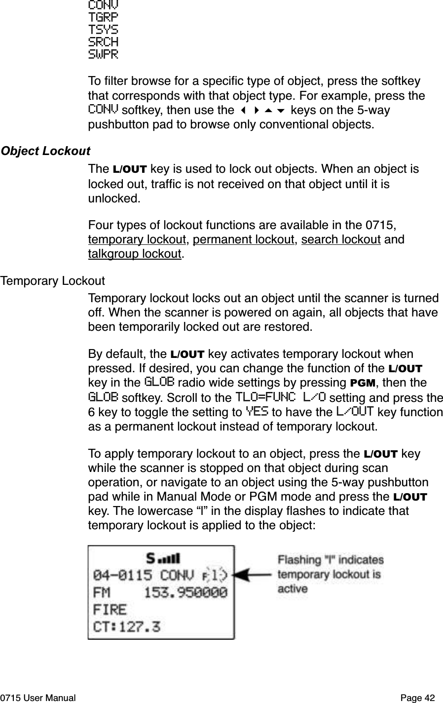 CONVTGRPTSYSSRCHSWPRTo ﬁlter browse for a speciﬁc type of object, press the softkey that corresponds with that object type. For example, press the CONV softkey, then use the !"#$ keys on the 5-way pushbutton pad to browse only conventional objects.Object LockoutThe L/OUT key is used to lock out objects. When an object is locked out, trafﬁc is not received on that object until it is unlocked. Four types of lockout functions are available in the 0715, temporary lockout, permanent lockout, search lockout and talkgroup lockout. Temporary LockoutTemporary lockout locks out an object until the scanner is turned off. When the scanner is powered on again, all objects that have been temporarily locked out are restored. By default, the L/OUT key activates temporary lockout when pressed. If desired, you can change the function of the L/OUT key in the GLOB radio wide settings by pressing PGM, then the GLOB softkey. Scroll to the TLO=FUNC L/O setting and press the6 key to toggle the setting to YES to have the L/OUT key functionas a permanent lockout instead of temporary lockout.To apply temporary lockout to an object, press the L/OUT key while the scanner is stopped on that object during scan operation, or navigate to an object using the 5-way pushbutton pad while in Manual Mode or PGM mode and press the L/OUTkey. The lowercase &ldquo;l&rdquo; in the display ﬂashes to indicate that temporary lockout is applied to the object:0715 User Manual Page 42