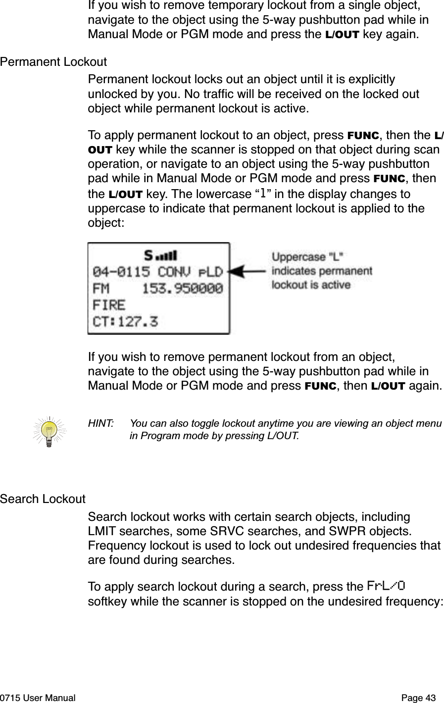 If you wish to remove temporary lockout from a single object, navigate to the object using the 5-way pushbutton pad while in Manual Mode or PGM mode and press the L/OUT key again. Permanent LockoutPermanent lockout locks out an object until it is explicitly unlocked by you. No trafﬁc will be received on the locked out object while permanent lockout is active. To apply permanent lockout to an object, press FUNC, then the L/OUT key while the scanner is stopped on that object during scan operation, or navigate to an object using the 5-way pushbutton pad while in Manual Mode or PGM mode and press FUNC, then the L/OUT key. The lowercase &ldquo;l&rdquo; in the display changes to uppercase to indicate that permanent lockout is applied to the object:If you wish to remove permanent lockout from an object, navigate to the object using the 5-way pushbutton pad while in Manual Mode or PGM mode and press FUNC, then L/OUT again.HINT: You can also toggle lockout anytime you are viewing an object menu in Program mode by pressing L/OUT.Search LockoutSearch lockout works with certain search objects, including LMIT searches, some SRVC searches, and SWPR objects. Frequency lockout is used to lock out undesired frequencies that are found during searches. To apply search lockout during a search, press the FrL/Osoftkey while the scanner is stopped on the undesired frequency:0715 User Manual Page 43