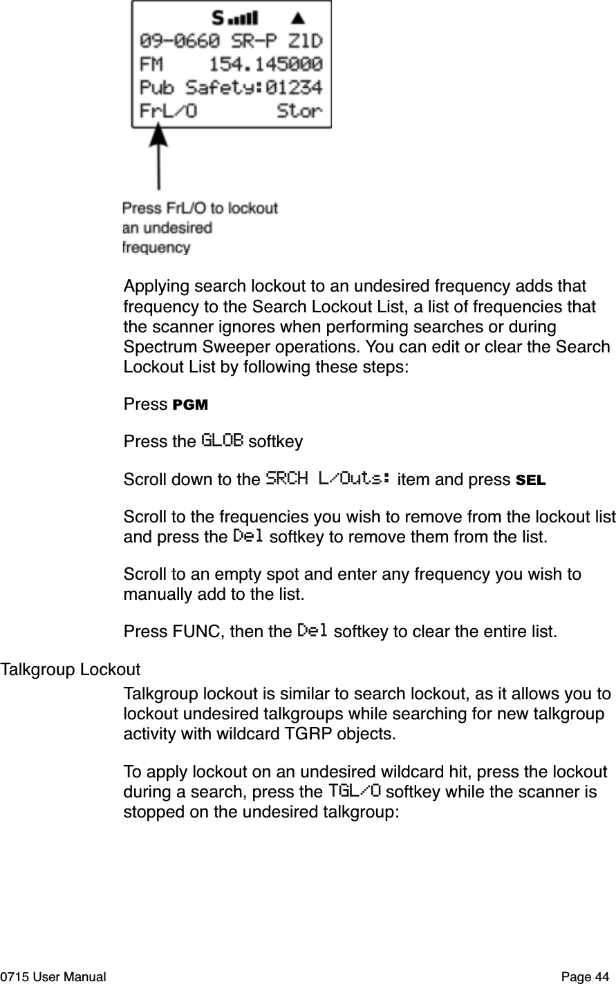 Applying search lockout to an undesired frequency adds that frequency to the Search Lockout List, a list of frequencies that the scanner ignores when performing searches or during Spectrum Sweeper operations. You can edit or clear the Search Lockout List by following these steps:Press PGMPress the GLOB softkeyScroll down to the SRCH L/Outs: item and press SELScroll to the frequencies you wish to remove from the lockout list and press the Del softkey to remove them from the list.Scroll to an empty spot and enter any frequency you wish to manually add to the list. Press FUNC, then the Del softkey to clear the entire list.Talkgroup LockoutTalkgroup lockout is similar to search lockout, as it allows you to lockout undesired talkgroups while searching for new talkgroup activity with wildcard TGRP objects. To apply lockout on an undesired wildcard hit, press the lockout during a search, press the TGL/O softkey while the scanner is stopped on the undesired talkgroup:0715 User Manual Page 44
