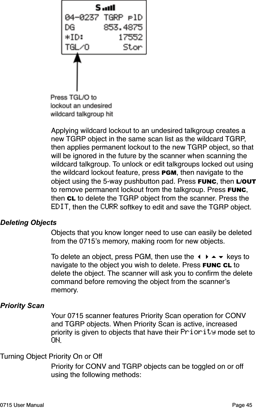 Applying wildcard lockout to an undesired talkgroup creates a new TGRP object in the same scan list as the wildcard TGRP, then applies permanent lockout to the new TGRP object, so that will be ignored in the future by the scanner when scanning the wildcard talkgroup. To unlock or edit talkgroups locked out using the wildcard lockout feature, press PGM, then navigate to the object using the 5-way pushbutton pad. Press FUNC, then L/OUTto remove permanent lockout from the talkgroup. Press FUNC, then CL to delete the TGRP object from the scanner. Press the EDIT, then the CURR softkey to edit and save the TGRP object.Deleting ObjectsObjects that you know longer need to use can easily be deleted from the 0715!s memory, making room for new objects.To delete an object, press PGM, then use the !"#$ keys to navigate to the object you wish to delete. Press FUNC CL to delete the object. The scanner will ask you to conﬁrm the delete command before removing the object from the scanner!s memory.Priority ScanYour 0715 scanner features Priority Scan operation for CONV and TGRP objects. When Priority Scan is active, increased priority is given to objects that have their Priority mode set to ON.Turning Object Priority On or OffPriority for CONV and TGRP objects can be toggled on or off using the following methods:0715 User Manual Page 45