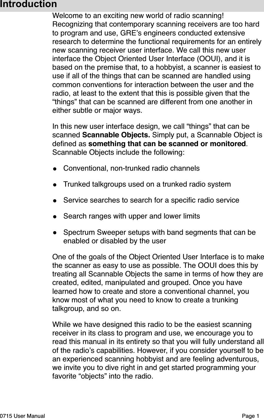 IntroductionWelcome to an exciting new world of radio scanning! Recognizing that contemporary scanning receivers are too hard to program and use, GRE!s engineers conducted extensive research to determine the functional requirements for an entirely new scanning receiver user interface. We call this new user interface the Object Oriented User Interface (OOUI), and it is based on the premise that, to a hobbyist, a scanner is easiest to use if all of the things that can be scanned are handled using common conventions for interaction between the user and the radio, at least to the extent that this is possible given that the &ldquo;things&rdquo; that can be scanned are different from one another in either subtle or major ways.In this new user interface design, we call &ldquo;things&rdquo; that can be scanned Scannable Objects. Simply put, a Scannable Object is deﬁned as something that can be scanned or monitored. Scannable Objects include the following:&bull;Conventional, non-trunked radio channels&bull;Trunked talkgroups used on a trunked radio system&bull;Service searches to search for a speciﬁc radio service&bull;Search ranges with upper and lower limits&bull;Spectrum Sweeper setups with band segments that can be enabled or disabled by the userOne of the goals of the Object Oriented User Interface is to make the scanner as easy to use as possible. The OOUI does this by treating all Scannable Objects the same in terms of how they are created, edited, manipulated and grouped. Once you have learned how to create and store a conventional channel, you know most of what you need to know to create a trunking talkgroup, and so on.While we have designed this radio to be the easiest scanning receiver in its class to program and use, we encourage you to read this manual in its entirety so that you will fully understand all of the radio!s capabilities. However, if you consider yourself to be an experienced scanning hobbyist and are feeling adventurous, we invite you to dive right in and get started programming your favorite &ldquo;objects&rdquo; into the radio.0715 User Manual"Page 1