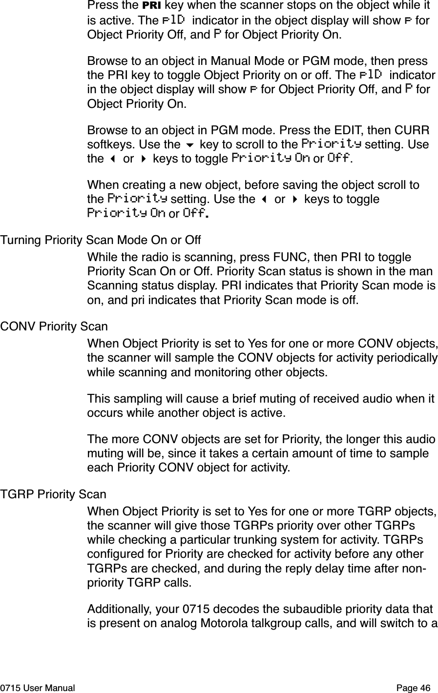Press the PRI key when the scanner stops on the object while it is active. The plD indicator in the object display will show p for Object Priority Off, and P for Object Priority On. Browse to an object in Manual Mode or PGM mode, then press the PRI key to toggle Object Priority on or off. The plD indicator in the object display will show p for Object Priority Off, and P for Object Priority On.Browse to an object in PGM mode. Press the EDIT, then CURR softkeys. Use the $ key to scroll to the Priority setting. Use the ! or " keys to toggle Priority On or Off.When creating a new object, before saving the object scroll to the Priority setting. Use the ! or " keys to toggle Priority On or Off.Turning Priority Scan Mode On or OffWhile the radio is scanning, press FUNC, then PRI to toggle Priority Scan On or Off. Priority Scan status is shown in the man Scanning status display. PRI indicates that Priority Scan mode is on, and pri indicates that Priority Scan mode is off. CONV Priority ScanWhen Object Priority is set to Yes for one or more CONV objects, the scanner will sample the CONV objects for activity periodically while scanning and monitoring other objects. This sampling will cause a brief muting of received audio when it occurs while another object is active. The more CONV objects are set for Priority, the longer this audio muting will be, since it takes a certain amount of time to sample each Priority CONV object for activity. TGRP Priority ScanWhen Object Priority is set to Yes for one or more TGRP objects, the scanner will give those TGRPs priority over other TGRPs while checking a particular trunking system for activity. TGRPs conﬁgured for Priority are checked for activity before any other TGRPs are checked, and during the reply delay time after non-priority TGRP calls.Additionally, your 0715 decodes the subaudible priority data that is present on analog Motorola talkgroup calls, and will switch to a 0715 User Manual"Page 46