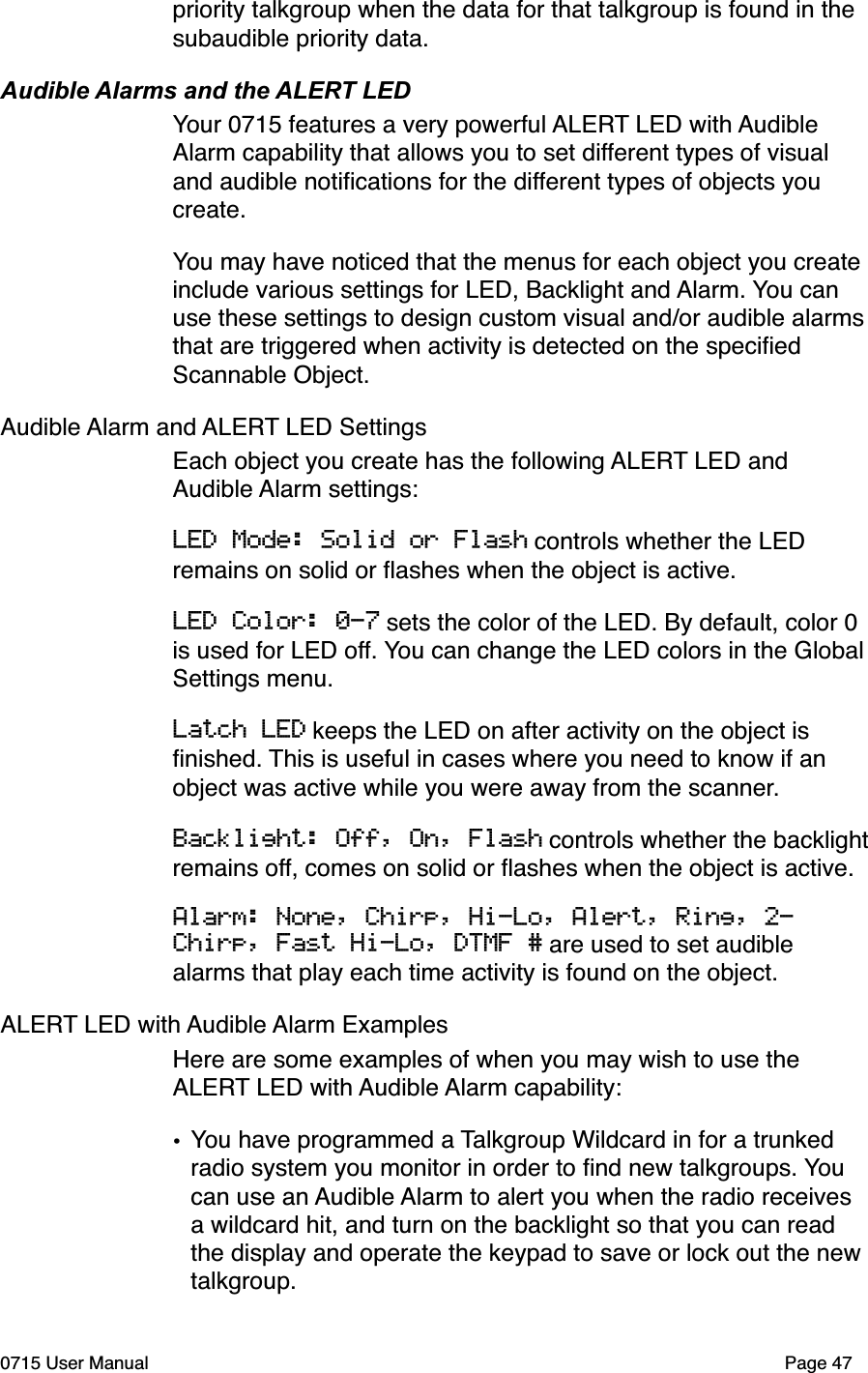priority talkgroup when the data for that talkgroup is found in the subaudible priority data. Audible Alarms and the ALERT LEDYour 0715 features a very powerful ALERT LED with Audible Alarm capability that allows you to set different types of visual and audible notiﬁcations for the different types of objects you create. You may have noticed that the menus for each object you create include various settings for LED, Backlight and Alarm. You can use these settings to design custom visual and/or audible alarms that are triggered when activity is detected on the speciﬁed Scannable Object. Audible Alarm and ALERT LED Settings""Each object you create has the following ALERT LED and Audible Alarm settings:LED Mode: Solid or Flash controls whether the LED remains on solid or ﬂashes when the object is active.LED Color: 0-7 sets the color of the LED. By default, color 0 is used for LED off. You can change the LED colors in the Global Settings menu.Latch LED keeps the LED on after activity on the object is ﬁnished. This is useful in cases where you need to know if an object was active while you were away from the scanner. Backlight: Off, On, Flash controls whether the backlight remains off, comes on solid or ﬂashes when the object is active.Alarm: None, Chirp, Hi-Lo, Alert, Ring, 2-Chirp, Fast Hi-Lo, DTMF # are used to set audible alarms that play each time activity is found on the object.ALERT LED with Audible Alarm ExamplesHere are some examples of when you may wish to use the ALERT LED with Audible Alarm capability:&bull;You have programmed a Talkgroup Wildcard in for a trunked radio system you monitor in order to ﬁnd new talkgroups. You can use an Audible Alarm to alert you when the radio receives a wildcard hit, and turn on the backlight so that you can read the display and operate the keypad to save or lock out the new talkgroup.0715 User Manual"Page 47