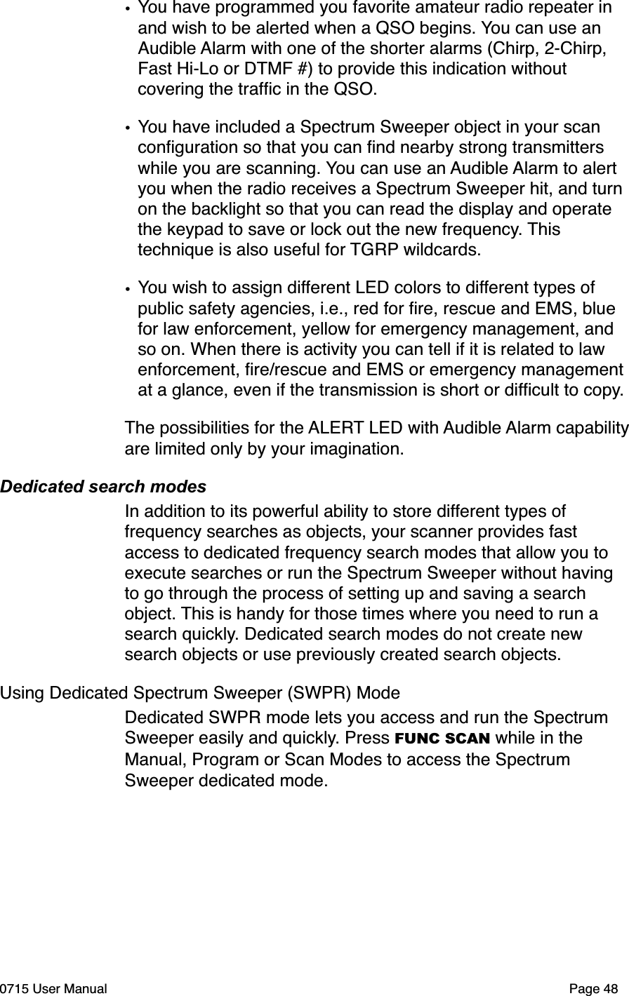 &bull;You have programmed you favorite amateur radio repeater in and wish to be alerted when a QSO begins. You can use an Audible Alarm with one of the shorter alarms (Chirp, 2-Chirp, Fast Hi-Lo or DTMF #) to provide this indication without covering the trafﬁc in the QSO.&bull;You have included a Spectrum Sweeper object in your scan conﬁguration so that you can ﬁnd nearby strong transmitters while you are scanning. You can use an Audible Alarm to alert you when the radio receives a Spectrum Sweeper hit, and turn on the backlight so that you can read the display and operate the keypad to save or lock out the new frequency. This technique is also useful for TGRP wildcards.&bull;You wish to assign different LED colors to different types of public safety agencies, i.e., red for ﬁre, rescue and EMS, blue for law enforcement, yellow for emergency management, and so on. When there is activity you can tell if it is related to law enforcement, ﬁre/rescue and EMS or emergency management at a glance, even if the transmission is short or difﬁcult to copy.The possibilities for the ALERT LED with Audible Alarm capability are limited only by your imagination. Dedicated search modesIn addition to its powerful ability to store different types of frequency searches as objects, your scanner provides fast access to dedicated frequency search modes that allow you to execute searches or run the Spectrum Sweeper without having to go through the process of setting up and saving a search object. This is handy for those times where you need to run a search quickly. Dedicated search modes do not create new search objects or use previously created search objects.Using Dedicated Spectrum Sweeper (SWPR) ModeDedicated SWPR mode lets you access and run the Spectrum Sweeper easily and quickly. Press FUNC SCAN while in the Manual, Program or Scan Modes to access the Spectrum Sweeper dedicated mode.0715 User Manual"Page 48