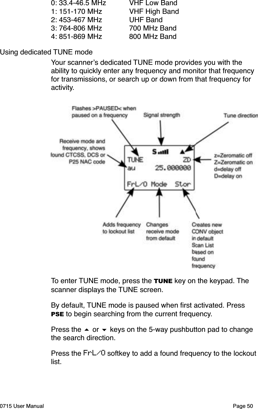 0: 33.4-46.5 MHz VHF Low Band1: 151-170 MHz VHF High Band2: 453-467 MHz UHF Band3: 764-806 MHz 700 MHz Band4: 851-869 MHz 800 MHz BandUsing dedicated TUNE modeYour scanner!s dedicated TUNE mode provides you with the ability to quickly enter any frequency and monitor that frequency for transmissions, or search up or down from that frequency for activity.To enter TUNE mode, press the TUNE key on the keypad. The scanner displays the TUNE screen. By default, TUNE mode is paused when ﬁrst activated. Press PSE to begin searching from the current frequency.Press the # or $ keys on the 5-way pushbutton pad to change the search direction. Press the FrL/O softkey to add a found frequency to the lockout list.0715 User Manual Page 50