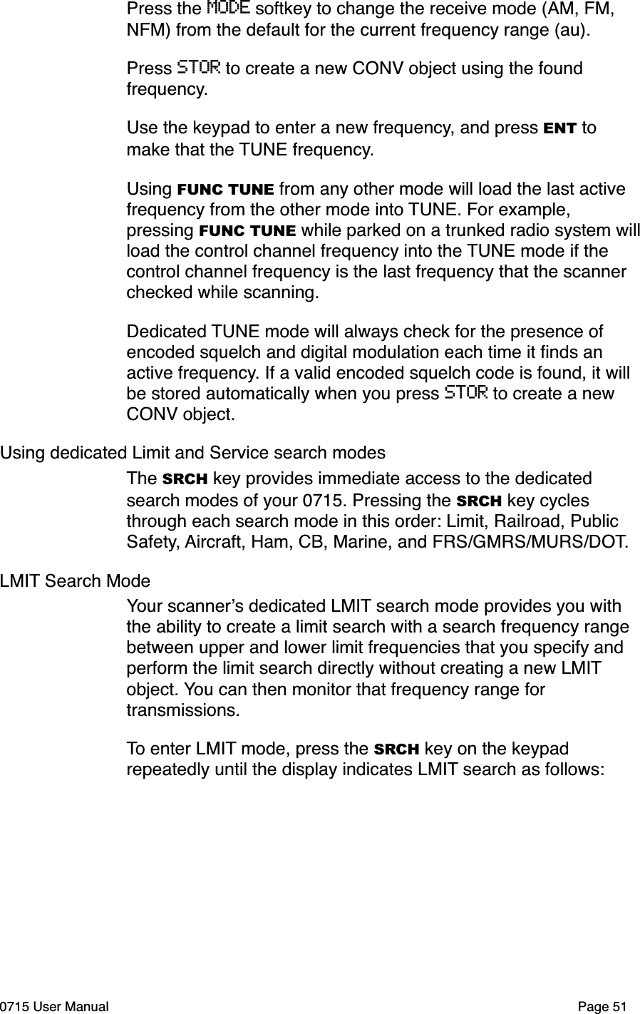 Press the MODE softkey to change the receive mode (AM, FM, NFM) from the default for the current frequency range (au). Press STOR to create a new CONV object using the found frequency. Use the keypad to enter a new frequency, and press ENT to make that the TUNE frequency.Using FUNC TUNE from any other mode will load the last active frequency from the other mode into TUNE. For example, pressing FUNC TUNE while parked on a trunked radio system will load the control channel frequency into the TUNE mode if the control channel frequency is the last frequency that the scanner checked while scanning.Dedicated TUNE mode will always check for the presence of encoded squelch and digital modulation each time it ﬁnds an active frequency. If a valid encoded squelch code is found, it will be stored automatically when you press STOR to create a new CONV object.Using dedicated Limit and Service search modesThe SRCH key provides immediate access to the dedicated search modes of your 0715. Pressing the SRCH key cycles through each search mode in this order: Limit, Railroad, Public Safety, Aircraft, Ham, CB, Marine, and FRS/GMRS/MURS/DOT. LMIT Search ModeYour scanner!s dedicated LMIT search mode provides you with the ability to create a limit search with a search frequency range between upper and lower limit frequencies that you specify and perform the limit search directly without creating a new LMIT object. You can then monitor that frequency range for transmissions.To enter LMIT mode, press the SRCH key on the keypad repeatedly until the display indicates LMIT search as follows:0715 User Manual"Page 51