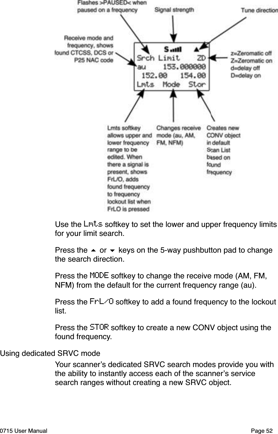 Use the Lmts softkey to set the lower and upper frequency limitsfor your limit search. Press the # or $ keys on the 5-way pushbutton pad to change the search direction.Press the MODE softkey to change the receive mode (AM, FM, NFM) from the default for the current frequency range (au). Press the FrL/O softkey to add a found frequency to the lockout list. Press the STOR softkey to create a new CONV object using the found frequency. Using dedicated SRVC modeYour scanner!s dedicated SRVC search modes provide you with the ability to instantly access each of the scanner!s service search ranges without creating a new SRVC object. 0715 User Manual Page 52