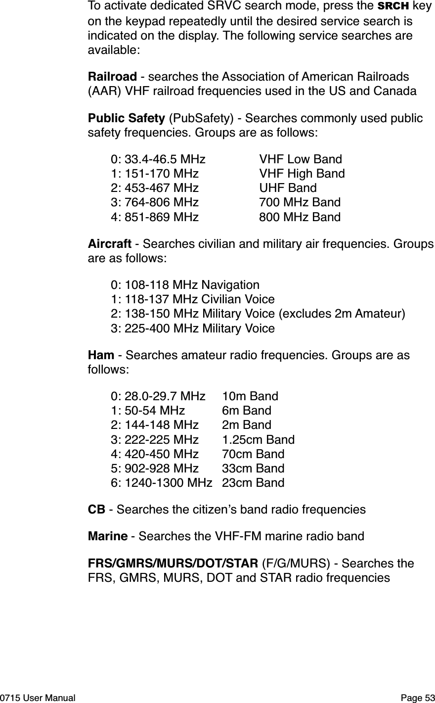 To activate dedicated SRVC search mode, press the SRCH key on the keypad repeatedly until the desired service search is indicated on the display. The following service searches are available:Railroad - searches the Association of American Railroads (AAR) VHF railroad frequencies used in the US and CanadaPublic Safety (PubSafety) - Searches commonly used public safety frequencies. Groups are as follows:"0: 33.4-46.5 MHz" " VHF Low Band"1: 151-170 MHz" " VHF High Band"2: 453-467 MHz" " UHF Band"3: 764-806 MHz" " 700 MHz Band"4: 851-869 MHz" " 800 MHz BandAircraft - Searches civilian and military air frequencies. Groups are as follows:"0: 108-118 MHz Navigation"1: 118-137 MHz Civilian Voice"2: 138-150 MHz Military Voice (excludes 2m Amateur)"3: 225-400 MHz Military VoiceHam - Searches amateur radio frequencies. Groups are as follows:"0: 28.0-29.7 MHz"10m Band"1: 50-54 MHz"6m Band"2: 144-148 MHz"2m Band"3: 222-225 MHz"1.25cm Band""4: 420-450 MHz"70cm Band"5: 902-928 MHz"33cm Band"6: 1240-1300 MHz"23cm BandCB - Searches the citizen!s band radio frequenciesMarine - Searches the VHF-FM marine radio bandFRS/GMRS/MURS/DOT/STAR (F/G/MURS) - Searches the FRS, GMRS, MURS, DOT and STAR radio frequencies0715 User Manual"Page 53